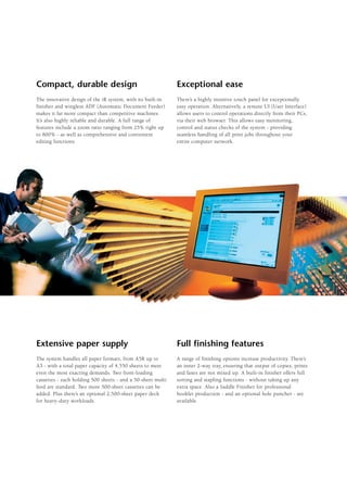 Compact, durable design                                      Exceptional ease
The innovative design of the iR system, with its built-in    There’s a highly intuitive touch panel for exceptionally
finisher and wingless ADF (Automatic Document Feeder)        easy operation. Alternatively, a remote UI (User Interface)
makes it far more compact than competitive machines.         allows users to control operations directly from their PCs,
It’s also highly reliable and durable. A full range of       via their web browser. This allows easy monitoring,
features include a zoom ratio ranging from 25% right up      control and status checks of the system - providing
to 800% - as well as comprehensive and convenient            seamless handling of all print jobs throughout your
editing functions.                                           entire computer network.




Extensive paper supply                                       Full finishing features
The system handles all paper formats, from A5R up to         A range of finishing options increase productivity. There’s
A3 - with a total paper capacity of 4,550 sheets to meet     an inner 2-way tray, ensuring that output of copies, prints
even the most exacting demands. Two front-loading            and faxes are not mixed up. A built-in finisher offers full
cassettes - each holding 500 sheets - and a 50-sheet multi   sorting and stapling functions - without taking up any
feed are standard. Two more 500-sheet cassettes can be       extra space. Also a Saddle Finisher for professional
added. Plus there’s an optional 2,500-sheet paper deck       booklet production - and an optional hole puncher - are
for heavy-duty workloads.                                    available.
 
