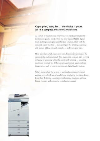 Copy, print, scan, fax … the choice is yours.
All in a compact, cost-effective system.

As a small or medium size enterprise, you need equipment that
meets your specific needs. Now the new Canon iR2200 digital
multi-tasking system provides the ideal solution. Start with the
standard copier module … then configure for printing, scanning
and faxing. Adding on each module, as and when you want.


Most important of all, innovative one-chip architecture makes the
system truly multifunctional. This means that you can start copying
or faxing or scanning while the unit is still printing … ensuring
maximum productivity. Other advantages include a personalised
image server and, of course, exceptional digital quality output.


What’s more, when the system is seamlessly connected to your
existing network, all users benefit from productive operation direct
from their desktops - complete with finishing functions. All in a
highly compact and extremely cost effective system.
 
