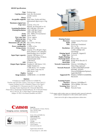 iR2200 Specifications

                         Type: Desktop type
             Copying system: Laser dry electrostatic
                               transfer system
                       Platen: Fixed
        Acceptable originals: Paper sheet, books and three
                               dimensional objects up to 2 Kg
     Maximum original size: A3
                  Copy sizes: Cassette: A5 to A3,
                               Manual: A6 (Postcard) to A3
        Scanning Resolution: 600 x 600 dpi / 256 tones
         Printing Resolution: 1200 x 600 dpi (Copy),
                               2400 x 600 dpi (Print)
                        Zoom: 25% - 800% (1% increments)
                       Speed: 22/A4, 16/A3
             First copy time: 5.8 sec. approx.
              Warm-up time: 29 sec. or less                                               Printing Feature
             Multiple copies: 1 – 999                                                           Processor: Canon Custom Processor
    Dimensions (W x D x H): 565 x 678 x 769 mm                                                       RAM: 128MB
                 Weight (Kg): 80 Kg                                                                   PDL: PostScript3 Emulation/
        Power consumption: 1.35kW or less                                                                   PCL 5e, XL
               Fixing system: On demand                                                        Resolution: 600 x 600dpi, 256 tones
                       Paper: Cassette: 64 to 80 g/m², Paper                                                (2,400 x 600dpi with
                               Deck (Drawer): 64 to 80 g/m²,                                                smoothing)
                               Hand feeding: 64 to 128 g/m²                                Printing Speed: 22 ppm/A4, 16ppm/A3
       Input Paper capacity: Cassette: 500 sheets x 2,                                         Paper Size: Up to A3
                               Multi-hand-feeding: 50 sheets,                             Duplex Printing: Yes
                               Optional paper deck:                                       PostScript fonts: Roman 136
                               2,500 sheets                                                    PCL Fonts: Roman 80 & Barcode 32
                         ADF: 50 sheets / A4                                                   Hard Disk: 5.1GB
      Output Paper Options: Finisher-J1 (300 sheets / A4),                           Network Connectivity: Ethernet (10/100BaseT),
                               Saddle Finisher-G1                                                           Token Ring (optional)
                               (1,000 sheets / A4 + booklet                             Network Protocol: TCP/IP (LPD/LPR/Port9100/
                               tray), Inner 2 way tray-A1                                                   IPP/SMB), IPX/SPX
                               (600 sheets / A4)                                                            (Pserver/NDS/Rprinter/Nprinter),
                      Duplex: Standard                                                                      AppleTalk(PAP)
              Image memory: 128MB RAM + 5.1 GB HDD                                          Supported OS: Windows 95/98/NT4.0/2000/ME,
                                                                                                            Macintosh
                               Options:
            • Finisher-J1 • Saddle Finisher-G1 • DADF-H1                                    Scanning Feature
   Puncher unit-J1/G1/H1 • Inner 2 way tray-A1 • Paper Deck-L1                                     Interface:         Ethernet (10/100BaseT)
     Cassette Feeding Unit-W1 • Pedestal • Platen Cover Type E                                   Resolution:          150 to 600dpi, 256 tones
        Card Reader-C1 • Document tray-D2 • Copy Tray-F1                                      Scanning Area:          Up to A3
       Envelope Feeder Attachment-B1 • Network Multi-PDL                                              Driver:         Network Twain
Printer Kit-C1 (PostScript3 Emulation/PCL5e, XL) • Network Printer
       Kit-C2 (PCL5e, XL) • Token Ring™ Network Interface
          Adapter iN-TR2 • Fax Board (Available end 2001)                   ™ All company and/or product names are trademarks and/or registered trademarks
                                                                                   of their respective manufacturers in their markets and/or countries.

                                                                                     Canon reserves the right to change specifications without notice.




                                      Canon Inc.
                                      30-2, Shimomaruko 3-Chome, Ohta-Ku,
                                      Tokyo 146-8501, Japan
                                      www.canon.com

                                      Europe, Africa and Middle East
                                      Canon Europe Ltd
                                      6 Roundwood Avenue
                                      Stockley Park
                                      Uxbridge
                                      Middlesex UB 11 1H2
                                      United Kingdom
                                      www.canon-europa.com

                                      English Edition 0023W220
                                      © Canon Europa N.V., 2001 (0601)
 