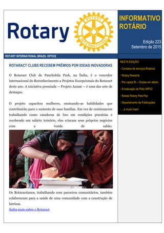 INFORMATIVO
ROTÁRIO
Edição 223
Setembro de 2015
ROTARY INTERNATIONAL BRAZIL OFFICE
ROTARACT CLUBS RECEBEM PRÊMIOS POR IDEIAS INOVADORAS
O Rotaract Club de Panchshila Park, na Índia, é o vencedor
internacional do Reconhecimento a Projetos Excepcionais do Rotaract
deste ano. A iniciativa premiada -- Projeto Azmat -- é uma das sete de
destaque.
O projeto capacitou mulheres, ensinando-as habilidades que
contribuirão para o sustento de suas famílias. Em vez de continuarem
trabalhando como catadoras de lixo em condições precárias e
recebendo um salário irrisório, elas criaram seus próprios negócios
com a venda de sabão.
Os Rotaractianos, trabalhando com parceiros comunitários, também
colaboraram para a saúde de uma comunidade com a construção de
latrinas.
Saiba mais sobre o Rotaract
NESTA EDIÇÃO:
- Contatos de serviços Rotários
- Rotary Rewards
- Per capita RI – Clubes em débito
- Erradicação da Pólio WPV2
- Bolsas Rotary Pela Paz
- Departamento de Publicações
- ...e muito mais!
 