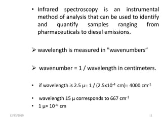 • Infrared spectroscopy is an instrumental
method of analysis that can be used to identify
and quantify samples ranging from
pharmaceuticals to diesel emissions.
 wavelength is measured in "wavenumbers”
 wavenumber = 1 / wavelength in centimeters.
• if wavelength is 2.5 µ= 1 / (2.5x10-4 cm)= 4000 cm-1
• wavelength 15 µ corresponds to 667 cm-1
• 1 µ= 10-4 cm
12/15/2019 11
 