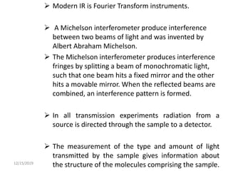  Modern IR is Fourier Transform instruments.
 A Michelson interferometer produce interference
between two beams of light and was invented by
Albert Abraham Michelson.
 The Michelson interferometer produces interference
fringes by splitting a beam of monochromatic light,
such that one beam hits a fixed mirror and the other
hits a movable mirror. When the reflected beams are
combined, an interference pattern is formed.
 In all transmission experiments radiation from a
source is directed through the sample to a detector.
 The measurement of the type and amount of light
transmitted by the sample gives information about
the structure of the molecules comprising the sample.12/15/2019 15
 