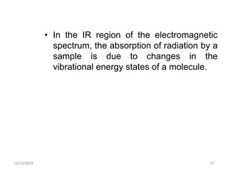 • In the IR region of the electromagnetic
spectrum, the absorption of radiation by a
sample is due to changes in the
vibrational energy states of a molecule.
12/15/2019 17
 