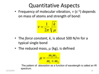 Quantitative Aspects
• Frequency of molecular vibration, n (s–1) depends
on mass of atoms and strength of bond:
• The force constant, k, is about 500 N/m for a
typical single bond
• The reduced mass, m (kg), is defined
12/15/2019 22
mp
n
k
2
1

21
21
mm
mm

m
The pattern of absorption as a function of wavelength is called an IR
spectrum.
 