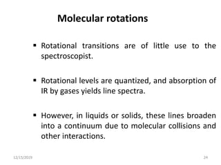 Molecular rotations
 Rotational transitions are of little use to the
spectroscopist.
 Rotational levels are quantized, and absorption of
IR by gases yields line spectra.
 However, in liquids or solids, these lines broaden
into a continuum due to molecular collisions and
other interactions.
12/15/2019 24
 