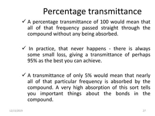 Percentage transmittance
 A percentage transmittance of 100 would mean that
all of that frequency passed straight through the
compound without any being absorbed.
 In practice, that never happens - there is always
some small loss, giving a transmittance of perhaps
95% as the best you can achieve.
 A transmittance of only 5% would mean that nearly
all of that particular frequency is absorbed by the
compound. A very high absorption of this sort tells
you important things about the bonds in the
compound.
12/15/2019 27
 