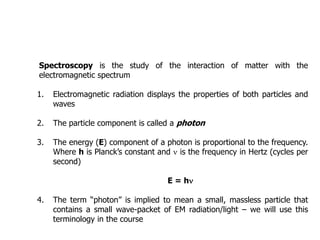 Spectroscopy is the study of the interaction of matter with the
electromagnetic spectrum
1. Electromagnetic radiation displays the properties of both particles and
waves
2. The particle component is called a photon
3. The energy (E) component of a photon is proportional to the frequency.
Where h is Planck’s constant and n is the frequency in Hertz (cycles per
second)
E = hn
4. The term “photon” is implied to mean a small, massless particle that
contains a small wave-packet of EM radiation/light – we will use this
terminology in the course
Introduction
 