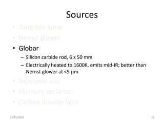 Sources
• Tungsten lamp
• Nernst glower
• Globar
– Silicon carbide rod, 6 x 50 mm
– Electrically heated to 1600K, emits mid-IR; better than
Nernst glower at <5 mm
• Nichrome coil
• Mercury arc lamp
• Carbon dioxide laser
12/15/2019 33
 