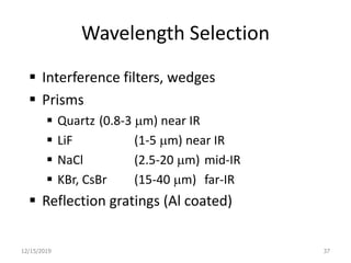 Wavelength Selection
 Interference filters, wedges
 Prisms
 Quartz (0.8-3 mm) near IR
 LiF (1-5 mm) near IR
 NaCl (2.5-20 mm) mid-IR
 KBr, CsBr (15-40 mm) far-IR
 Reflection gratings (Al coated)
12/15/2019 37
 
