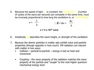 5. Because the speed of light, c, is constant, the frequency, n, (number
of cycles of the wave per second) can complete in the same time, must
be inversely proportional to how long the oscillation is, or wavelength:
6. Amplitude, A, describes the wave height, or strength of the oscillation
7. Because the atomic particles in matter also exhibit wave and particle
properties (though opposite in how much) EM radiation can interact
with matter in two ways:
• Collision – particle-to-particle – energy is lost as heat and
movement
• Coupling – the wave property of the radiation matches the wave
property of the particle and “couple” to the next higher quantum
mechanical energy level
n =
c = 3 x 1010 cm/s
___
l
c
E = hn =
___
l
hc
Introduction
 