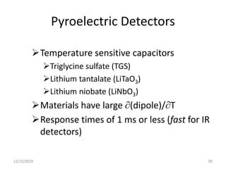 Pyroelectric Detectors
Temperature sensitive capacitors
Triglycine sulfate (TGS)
Lithium tantalate (LiTaO3)
Lithium niobate (LiNbO3)
Materials have large (dipole)/T
Response times of 1 ms or less (fast for IR
detectors)
12/15/2019 50
 