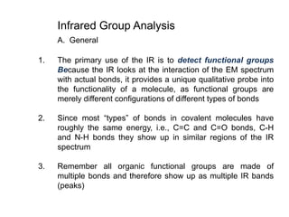 Infrared Group Analysis
A. General
1. The primary use of the IR is to detect functional groups
Because the IR looks at the interaction of the EM spectrum
with actual bonds, it provides a unique qualitative probe into
the functionality of a molecule, as functional groups are
merely different configurations of different types of bonds
2. Since most “types” of bonds in covalent molecules have
roughly the same energy, i.e., C=C and C=O bonds, C-H
and N-H bonds they show up in similar regions of the IR
spectrum
3. Remember all organic functional groups are made of
multiple bonds and therefore show up as multiple IR bands
(peaks)
 