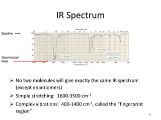IR Spectrum
 No two molecules will give exactly the same IR spectrum
(except enantiomers)
 Simple stretching: 1600-3500 cm-1
 Complex vibrations: 400-1400 cm-1, called the “fingerprint
region” 56
Baseline
Absorbance/
Peak
 