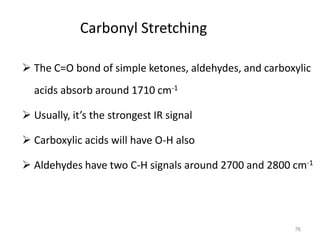 Carbonyl Stretching
 The C=O bond of simple ketones, aldehydes, and carboxylic
acids absorb around 1710 cm-1
 Usually, it’s the strongest IR signal
 Carboxylic acids will have O-H also
 Aldehydes have two C-H signals around 2700 and 2800 cm-1
76
 