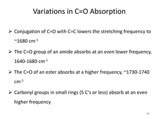 Variations in C=O Absorption
 Conjugation of C=O with C=C lowers the stretching frequency to
~1680 cm-1
 The C=O group of an amide absorbs at an even lower frequency,
1640-1680 cm-1
 The C=O of an ester absorbs at a higher frequency, ~1730-1740
cm-1
 Carbonyl groups in small rings (5 C’s or less) absorb at an even
higher frequency
84
 
