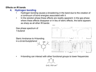 Effects on IR bands
4. Hydrogen bonding
• Hydrogen bonding causes a broadening in the band due to the creation of
a continuum of bond energies associated with it
• In the solution phase these effects are readily apparent; in the gas phase
where these effects disappear or in lieu of steric effects, the band appears
as sharp as all other IR bands:
Gas phase spectrum of
1-butanol
Steric hindrance to H-bonding
in a di-tert-butylphenol
• H-bonding can interact with other functional groups to lower frequencies
OH
C=O; 1701 cm-1
OO
H
 