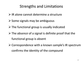 Strengths and Limitations
 IR alone cannot determine a structure
 Some signals may be ambiguous
 The functional group is usually indicated
 The absence of a signal is definite proof that the
functional group is absent
 Correspondence with a known sample’s IR spectrum
confirms the identity of the compound
97
 