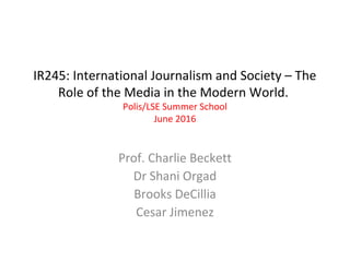 IR245: International Journalism and Society – The
Role of the Media in the Modern World.
Polis/LSE Summer School
June 2016
Prof. Charlie Beckett
Dr Shani Orgad
Brooks DeCillia
Cesar Jimenez
 