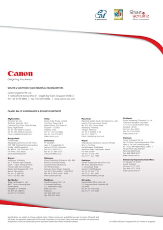 SOUTH & SOUTHEAST ASIA REGIONAL HEADQUARTERS
Canon Singapore Pte. Ltd.
1 HarbourFront Avenue #04-01, Keppel Bay Tower, Singapore 098632
Tel: +65-6799 8888 | Fax: +65-6799 8882 | www.canon-asia.com
0142W814©Canon Singapore Pte Ltd. Printed in Singapore
Specifications are subject to change without notice. Option names and availability may vary by region. Microsoft and
Windows are registered trademarks of Microsoft Corporation in the United States and other countries. All other brand
and product names are trademarks and/or registered trademarks of their respective owners.
CANON SALES SUBSIDIARIES & BUSINESS PARTNERS
Afghanistan:
TechZone Co. Ltd
3rd Floor, Shop No. 10-C
Computer City Plaza, Shah-Re-Naw
Kabul, Afghanistan
Tel: 93-794-040610 (sales)
Tel: 93-794-040620 (service)
Email: info@techzoneltd.com
Bangladesh:
Flora Limited
Adamjee Court Annex-2 (4th Floor)
119-120 Motijheel Commercial Area
Dhaka 1000 Bangladesh
Tel: 880-2-716-2742-46 / 225
Fax: 880-2-955-0030
www.floralimited.com
Brunei:
Interhouse Company
No. 5-7 Bunut Jaya Complex
Spg 574 Jalan Tutong BF1320
P.O. Box 423, Seri Complex
Bandar Seri Begawan BA 1779
Burnei Darussalam
Tel: 673-2-653 001
Fax: 673-2-653 003
Cambodia:
Royal Cambodia Co., Ltd
#437 Preah Monivong Blvd
Phnom Penh
Kingdom of Cambodia
Tel: 855-23-428955
Fax: 855-23-722961
India:
Canon India Private Limited
2nd Floor, Tower A & B
Cyber Greens, DLF Phase III
Gurgaon - 122002
Haryana, India
Tel: 91-124-516 0000
Fax: 91-124-516 0011
www.canon.co.in
Indonesia:
PT Samafitro
Jalan Ir. H Juanda No. 8
Jarkarta 10120, Indonesia
Tel: 62-21-345 5521
Fax: 62-21-384 4271
www.samafitro.co.id
Malaysia:
Canon Marketing (Malaysia) Sdn. Bhd
Block D, Peremba Square
Saujana Resort Section U2,
40150 Shah Alam
Selangor Darul Ehsan, Malaysia
Tel: 60-3-7844 6000 / 7845 0055
Fax: 60-3-7844 6196 / 6198
www.canon.com.my
Maldives:
Simdi Company (Pvt.) Ltd
G.Manaam Building,
2/1 Neeloafaru Magu,
Male’ 20-129,
Maldives
Tel: 960-333 4421
Fax: 960-333 4424
Myanmar:
Myanmar Golden Rock International Co., Ltd
Level 6, FJV Commercial Centre
No: 422-426, Strand Road
Botataung Township
Yangon, Myanmar
Tel: 95-1-202092 to 96
Fax: 95-1-202079
Email: sales@mgr.com.mm
Nepal:
International Electronics Concern (P) Ltd
Kha 14 1st Floor
Haratibhawan Putalisadak
Ramshah Path, Kathmandu, Nepal
P.O. Box 12588
Tel: 977-1-442 1991
Fax: 977-1-442 1909
Pakistan:
Shirazi Trading Company (Pvt.) Ltd
8th Floor, Adamjee House
I.I. Chundrigar Road
Karachi 74000 Pakistan
Tel: 92-21-241 7737
Fax: 92-21-242 0417
www.shirazitrading.com.pk
Sri Lanka:
Metropolitan Office (Pvt.) Ltd
12, Magazine Road Colombo 08
Sri Lanka
Tel: 94-11-470 0200
Fax: 94-11-470 0267
Thailand:
Canon Marketing (Thailand) Co. Ltd
10th Floor Bangkok City Tower
179/34-45 South Sathorn Road
Bangkok 10120
Tel: 66-2-344 9999
Fax: 66-2-344 9960
www.canon.co.th
Vietnam:
Canon Singapore Pte Ltd
Ho Chi Minh City Representative Office
Floor 6, Sai Gon Centre Building
65 Le Loi, Ben Nghe Ward, District 1
Ho Chi Minh City, Vietnam
Tel: 848-3820 0466
Fax: 848-3820 0477
www.canon.com.vn
Hanoi City Representative Office:
15 Nguyen Chi Thanh
Hanoi, Vietnam
Tel: 844-3771 1677
Fax: 844-3771 1678
www.canon.com.vn
MR DEEPAKBHAI, 098791 66762
094278 44264,
e.mail
canonbaroda@yahoo.in
jayenterprise94@yahoo.com
JAY ENTERPRISE
BARODA
Ph 98791 66762
ph 94278 44264
mail
jayenterprise94@yahoo.com
 