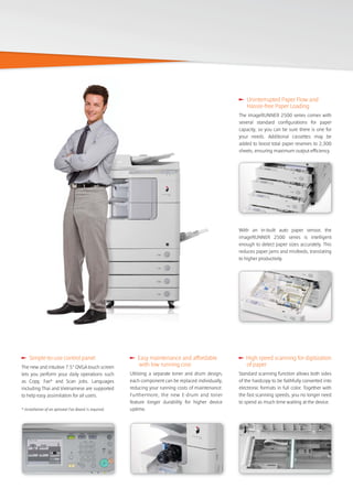 With an in-built auto paper sensor, the
imageRUNNER 2500 series is intelligent
enough to detect paper sizes accurately. This
reduces paper jams and misfeeds, translating
to higher productivity.
Uninterrupted Paper Flow and
Hassle-free Paper Loading
The imageRUNNER 2500 series comes with
several standard configurations for paper
capacity, so you can be sure there is one for
your needs. Additional cassettes may be
added to boost total paper reserves to 2,300
sheets, ensuring maximum output efficiency.
High speed scanning for digitization
of paper
Standard scanning function allows both sides
of the hardcopy to be faithfully converted into
electronic formats in full color. Together with
the fast scanning speeds, you no longer need
to spend as much time waiting at the device.
Easy maintenance and affordable
with low running cost
Utilizing a separate toner and drum design,
each component can be replaced individually,
reducing your running costs of maintenance.
Furthermore, the new E-drum and toner
feature longer durability for higher device
uptime.
Simple-to-use control panel
The new and intuitive 7.5” QVGA touch screen
lets you perform your daily operations such
as Copy, Fax* and Scan jobs. Languages
including Thai and Vietnamese are supported
to help easy assimilation for all users.
* Installation of an optional Fax Board is required.
 