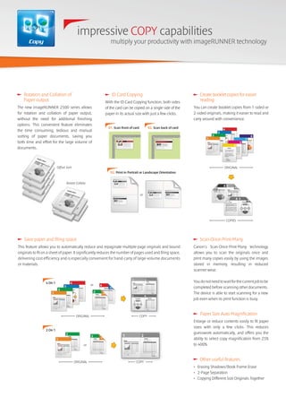 Other useful features
• Erasing Shadows/Book Frame Erase
• 2-Page Separation
• Copying Different Size Originals Together
Scan-Once-Print-Many
Canon's Scan-Once-Print-Many technology
allows you to scan the originals once and
print many copies easily by using the images
stored in memory, resulting in reduced
scanner wear.
Youdonotneedtowaitforthecurrentjobtobe
completed before scanning other documents.
The device is able to start scanning for a new
job even when its print function is busy.
Paper Size Auto Magnification
Enlarge or reduce contents easily to fit paper
sizes with only a few clicks. This reduces
guesswork automatically, and offers you the
ability to select copy magnification from 25%
to 400%.
Copy
impressive COPY capabilities
multiply your productivity with imageRUNNER technology
Rotate Collate
Offset Sort
Rotation and Collation of
Paper output
The new imageRUNNER 2500 series allows
for rotation and collation of paper output,
without the need for additional finishing
options. This convenient feature eliminates
the time consuming, tedious and manual
sorting of paper documents, saving you
both time and effort for the large volume of
documents.
ID Card Copying
With the ID Card Copying function, both sides
of the card can be copied on a single side of the
paper in its actual size with just a few clicks.
01. Scan front of card 02. Scan back of card
03. Print in Portrait or Landscape Orientation
or
Create booklet copies for easier
reading
You can create booklet copies from 1-sided or
2-sided originals, making it easier to read and
carry around with convenience.
ORIGINAL
COPIES
Save paper and filing space
This feature allows you to automatically reduce and repaginate multiple-page originals and bound
originals to fit on a sheet of paper. It significantly reduces the number of pages used and filing space,
delivering cost efficiency and is especially convenient for hand-carry of large-volume documents
or materials.
or
ORIGINAL COPY
4 On 1
or
ORIGINAL
2 On 1
COPYCOPY
 