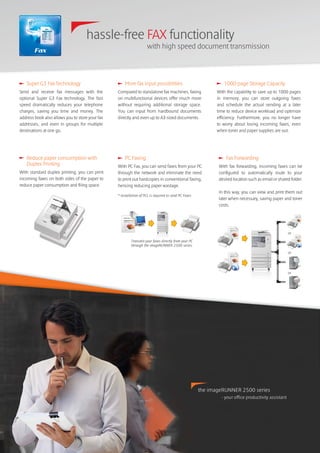 hassle-free FAX functionality
with high speed document transmission
Fax
1000-page Storage Capacity
With the capability to save up to 1000 pages
in memory, you can store outgoing faxes
and schedule the actual sending at a later
time to reduce device workload and optimize
efficiency. Furthermore, you no longer have
to worry about losing incoming faxes, even
when toner and paper supplies are out.
Transmit your faxes directly from your PC
through the imageRUNNER 2500 series.
PC Faxing
With PC Fax, you can send faxes from your PC
through the network and eliminate the need
to print out hardcopies in conventional faxing,
hencing reducing paper wastage.
Fax Forwarding
With fax forwarding, incoming faxes can be
configured to automatically route to your
desired location such as email or shared folder.
In this way, you can view and print them out
later when necessary, saving paper and toner
costs.
Super G3 Fax Technology
Send and receive fax messages with the
optional Super G3 Fax technology. The fast
speed dramatically reduces your telephone
charges, saving you time and money. The
address book also allows you to store your fax
addresses, and even in groups for multiple
destinations at one go.
More fax input possibilities
Compared to standalone fax machines, faxing
on multifunctional devices offer much more
without requiring additional storage space.
You can input from hardbound documents
directly and even up to A3-sized documents.
the imageRUNNER 2500 series
- your office productivity assistant
Reduce paper consumption with
Duplex Printing
With standard duplex printing, you can print
incoming faxes on both sides of the paper to
reduce paper consumption and filing space.
* Installation of PCL is required to send PC Faxes
or
or
or
 