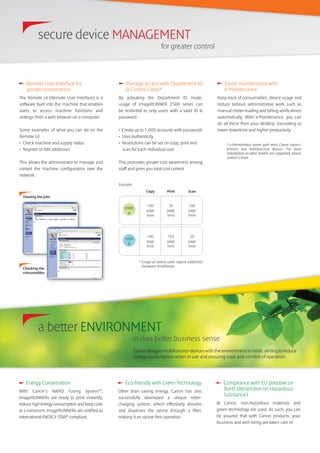 Manage access with Department ID
& Control Cards*
By activating the Department ID mode,
usage of imageRUNNER 2500 series can
be restricted to only users with a valid ID &
password.
• Create up to 1,000 accounts with passwords
• User Authenticity
• Restrictions can be set on copy, print and
scan for each individual user
This promotes greater cost awareness among
staff and gives you total cost control.
Energy Conservation
With Canon’s RAPID Fusing SystemTM
,
imageRUNNERs are ready to print instantly,
reduce high energy consumption and keep costs
at a minimum. imageRUNNERs are certified as
international ENERGY STAR®
compliant.
Eco-friendly with Green Technology
Other than saving energy, Canon has also
successfully developed a unique roller-
charging system, which effectively absorbs
and disperses the ozone through a filter,
making it an ozone-free operation.
Compliance with EU directive on
RoHS (Restriction on Hazardous
Substance)
At Canon, non-hazardous materials and
green technology are used. As such, you can
be assured that with Canon products, your
business and well-being are taken care of.
Easier maintenance with
e-Maintenance
Keep track of consumables, device usage and
reduce tedious administrative work such as
manual meter reading and billing verifications
automatically. With e-Maintenance, you can
do all these from your desktop, translating to
lower downtime and higher productivity.
* e-Maintenance works with most Canon copiers,
printers and multifunction devices. For more
information on what models are supported, please
contact Canon.
Canon designs multifunction devices with the environment in mind, aiming to reduce
energy consumption when in use and ensuring ease and comfort of operation.
Remote User Interface for
greater convenience
The Remote UI (Remote User Interface) is a
software built into the machine that enables
users to access machine functions and
settings from a web browser on a computer.
Some examples of what you can do on the
Remote UI:
• Check machine and supply status
• Register or edit addresses
This allows the administrator to manage and
control the machine configuration over the
network.
Checking the
consumables
Viewing the jobs
* Usage of control cards require additional
hardware installation.
Copy Print Scan
USER
A
100
page
limit
50
page
limit
100
page
limit
USER
B
100
page
limit
150
page
limit
20
page
limit
Example:
secure device MANAGEMENT
for greater control
a better ENVIRONMENT
makes better business sense
 