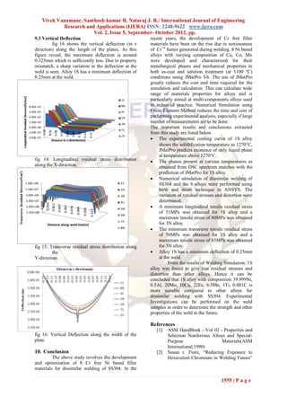 Vivek Vanamane, Santhosh kumar B, Nataraj J. R./ International Journal of Engineering
           Research and Applications (IJERA) ISSN: 2248-9622 www.ijera.com
                       Vol. 2, Issue 5, September- October 2012, pp.
9.3 Vertical Deflection                                 recent years, the development of Cr free filler
         fig 16 shows the vertical deflection (in z     materials have been on the rise due to noxiousness
direction) along the length of the plates. As this      of Cr+6 fumes generated during welding. 8 Ni based
figure reveal, the maximum deflection is around         alloys with varying composition of Cu, Co, Mn
0.325mm which is sufficiently less. Due to property     were developed and characterized for their
mismatch, a sharp variation in the deflection at the    metallurgical phases and mechanical properties in
weld is seen. Alloy 1S has a minimum deflection of      both as-cast and solution treatment (at 1100 ºC)
0.25mm at the weld.                                     conditions using JMatPro V6. The use of JMatPro
                                                        greatly reduces the cost and time required for the
                                                        simulation and calculation. This can calculate wide
                                                        range of materials properties for alloys and is
                                                        particularly aimed at multi-components alloys used
                                                        in industrial practice. Numerical Simulation using
                                                        Finite Element Method reduces the time and cost of
                                                        performing experimental analysis, especially if large
                                                        number of measurements are to be done.
                                                        The important results and conclusions extracted
                                                        from this study are listed below.
                                                         The experimental cooling curve of 1S alloy
                                                             shows the solidification temperature as 1270C,
                                                             JMatPro predicts existence of only liquid phase
                                                             at temperature above 1270°C.
fig 14: Longitudinal residual stress distribution        The phases present at various temperatures as
along the X-direction.                                       obtained from DSC spectrum matches with the
                                                             prediction of JMatPro for 1S alloy.
                                                         Numerical simulation of dissimilar welding of
                                                             SS304 and the 8 alloys were performed using
                                                             birth and death technique in ANSYS. The
                                                             variation of residual stresses and distortion were
                                                             determined.
                                                         A minimum longitudinal tensile residual stress
                                                             of 51MPa was obtained for 1S alloy and a
                                                             maximum tensile stress of 80MPa was obtained
                                                             for 3N alloy.
                                                         The minimum transverse tensile residual stress
                                                             of 50MPa was obtained for 1S alloy and a
                                                             maximum tensile stress of 83MPa was obtained
fig 15: Transverse residual stress distribution along        for 5N alloy.
         the                                             Alloy 1S has a minimum deflection of 0.25mm
Y-direction.                                                 at the weld.
                                                                  From the results of Welding Simulation, 1S
                                                        alloy was found to give less residual stresses and
                                                        distortion than other alloys. Hence it can be
                                                        concluded that 1S alloy with composition 39.999Ni,
                                                        0.5Al, 20Mo, 10Cu, 22Fe, 6.5Mn, 1Ti, 0.001C is
                                                        more suitable compared to other alloys for
                                                        dissimilar welding with SS304. Experimental
                                                        Investigations can be performed on the weld
                                                        samples in order to determine the strength and other
                                                        properties of the weld in the future.

                                                        References
                                                           [1]   ASM HandBook - Vol 02 - Properties and
fig 16: Vertical Deflection along the width of the               Selection Nonferrous Alloys and Special-
plate.                                                           Purpose                   Materials(ASM
                                                                 International,1990)
10. Conclusion                                             [2]   Susan r. Fiore, “Reducing Exposure to
         The above study involves the development                Hexavalent Chromium in Welding Fumes”
and optimization of 8 Cr free Ni based filler
materials for dissimilar welding of SS304. In the

                                                                                              1555 | P a g e
 