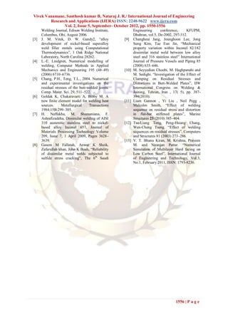 Vivek Vanamane, Santhosh kumar B, Nataraj J. R./ International Journal of Engineering
        Research and Applications (IJERA) ISSN: 2248-9622 www.ijera.com
               Vol. 2, Issue 5, September- October 2012, pp. 1550-1556
      Welding Journal, Edison Welding Institute,            Engineering      conference,       KFUPM,
      Columbus, Ohi, August 2006.                           Dhahran, vol.5, De-2002, 297-312.
[3]   J. M. Vitek, D. W. Gandy2, “alloy              [9]    Changheui Jang, Jounghoon Lee, Jong
      development of nickel-based superalloy                Sung Kim, Tae Eun Jin, “Mechanical
      weld filler metals using Computational                property variation within Inconel 82/182
      Thermodynamics”, 1 Oak Ridge National                 dissimilar metal weld between low alloy
      Laboratory, North Carolina 28262.                     steel and 316 stainless steel” International
[4]   L.-E. Lindgren, Numerical modelling of                Journal of Pressure Vessels and Piping 85
      welding, Computer Methods in Applied                  (2008) 635–646.
      Mechanics and Engineering 195 (48–49)          [10]   M. Seyyedian Choobi, M. Haghpanahi and
      (2006) 6710–6736.                                     M. Sedighi. “Investigation of the Effect of
[5]   Chang, P.H., Teng, T.L., 2004. Numerical              Clamping on Residual Stresses and
      and experimental investigations on the                Distortions in Butt-Welded Plates”, IIW
      residual stresses of the butt-welded joints.          International Congress on Welding &
      Comp. Mater. Sci. 29, 511–522.                        Joining, Tehran, Iran , 17( 5), pp. 387-
[6]   Goldak K, Chakaravarti A, Bibby M. A                  394(2010).
      new finite element model for welding heat      [11]   Liam Gannon , Yi Liu , Neil Pegg ,
      sources.     Metallurgical     Transactions           Malcolm Smith, “Effect of welding
      1984;15B:299–305.                                     sequence on residual stress and distortion
[7]   H. Naffakha, M. Shamaniana, F.                        in flat-bar stiffened plates”, Marine
      Ashrafizadeha, Dissimilar welding of AISI             Structures 23 (2010) 385–404.
      310 austenitic stainless steel to nickel-      [12]   Tso-Liang Teng, Peng-Hsiang Chang,
      based alloy Inconel 657, Journal of                   Wen-Cheng Tseng. “Effect of welding
      Materials Processing Technology Volume                sequences on residual stresses”, Computers
      209, Issue 7, 1 April 2009, Pages 3628–               and Structures 81 (2003) 273–286.
      3639.                                          [13]   V. T. Bhanu Kiran, M. Krishna, Praveen
[8]   Gasem M Fallatah, Anwar K Sheik,                      M. and Niranjan Pattar. “Numerical
      Zafarullah khan, John K Boah, “Reliability            Simulation of Multilayer Hard facing on
      of dissimilar metal welds subjected to                Low Carbon Steel”, International Journal
      sulfide stress cracking”, The 6th Saudi               of Engineering and Technology, Vol.3,
                                                            No.1, February 2011, ISSN: 1793-8236.




                                                                                       1556 | P a g e
 