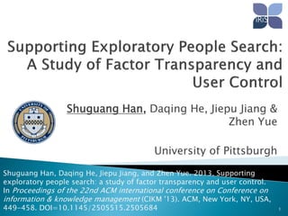 Shuguang Han, Daqing He, Jiepu Jiang &
Zhen Yue
University of Pittsburgh
Shuguang Han, Daqing He, Jiepu Jiang, and Zhen Yue. 2013. Supporting
exploratory people search: a study of factor transparency and user control.
In Proceedings of the 22nd ACM international conference on Conference on
information & knowledge management (CIKM '13). ACM, New York, NY, USA,
449-458. DOI=10.1145/2505515.2505684

1

 