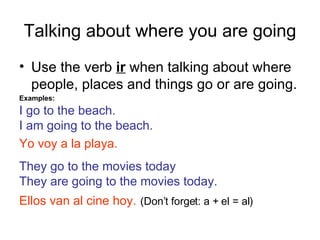 Talking about where you are going Use the verb ir when talking about where people, places and things go or are going. Examples: I go to the beach. I am going to the beach. Yo voy a la playa. They go to the movies today They are going to the movies today. Ellos van al cine hoy. (Don’t forget: a + el = al)