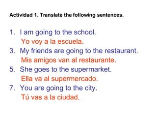 Actividad 1. Translate the following sentences. I am going to the school. Yo voy a la escuela. My friends are going to the restaurant. Mis amigos van al restaurante. She goes to the supermarket. Ella va al supermercado. You are going to the city. Tú vas a la ciudad.