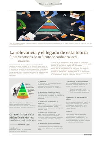 Martes, 23 de septiembre de 20XX
Título de la imagen: Para que el documento parezca profesional, Word proporciona encabezado, pie de página, portada y diseños de cuadro de texto que
se complementan entre sí.
La relevancia y el legado de esta teoría
Últimas noticias de su fuente de confianza local
-------------- MIRJAM NILSSON
Independientemente de estas críticas, la pirámide de Maslow
representa un aporte importante en un cambio de visión dentro de
la psicología y contribuyó a establecer una tercera fuerza dentro de
la profesión (las otras dos fuerzas principales eran el psicoanálisis y
el conductismo). Su enfoque con respecto a la psicología y de la
vida en general inspira entusiasmo, ya no parte del supuesto de que
las personas son seres pasivos, ni se centra en las conductas
patológicas.
El estudio de las motivaciones y de los patrones de conducta no
vinculados a los trastornos mentales llegó a ser una muestra de que la
psicología no tiene por qué limitarse a la salud mental.
Por otro lado, los trabajos de Maslow fueron un primer intento de
estudiar algo de suma importancia: el bien común, esos elementos
contextuales que son prioritarios para todas las personas. Si la
necesidad de tener acceso a alimentos es uno de los aspectos más
importantes para las personas, es posible proponer modelos de gestión
de los espacios que tengan en cuenta este principio.
2. Motivación
La motivación es necesaria para satisfacer
necesidades elevadas.
Los comportamientos del ser humano
dependen de necesidades no satisfechas
3. Necesidades fisiológicas básicas
El ser humano tiene necesidades fisiológicas
básicas desde su nacimiento. Su supervivencia
depende de la satisfacción de estas
necesidades
4. Necesidades de seguridad y
protección
Las necesidades de seguridad y protección
ofrecen orden y estabilidad. Incluyen
necesidades muy básicas como la integridad
física y la salud
5. Necesidades de afiliación
Según esta teoría, solo cuando los dos
primeros niveles de necesidades están
satisfechos, el ser humano siente motivación
para relacionarse con otros y superar la
soledad.
6. Necesidades de reconocimiento
Las necesidades de reconocimiento incluyen
a uno mismo (autoestima) y el respeto a los
demás.
7. Necesidades de autorrealización
Las necesidades de autorrealización son las
necesidades superiores, internas al ser
humano. Entre ellas se encuentran:
• Desarrollo espiritual y moral
• Búsqueda de una misión en la vida
• Ayuda desinteresada a los demás
8. Característica de una persona autor
realizada
Abraham Maslow se basó en la biografía de
personas que consideró autor realizadas,
como Mahatma Gandhi, William James,
Thomas Jefferson, Abraham Lincoln y
Thomas Jefferson.
9. Críticas
Existen estudios que han encontrado
evidencia contraria a la pirámide de
Maslow, es decir, que plantean que los
individuos pueden sentir motivación para
satisfacer necesidades de niveles superiores
sin haber satisfecho las básicas.
Título de la imagen: Para que el documento
parezca profesional, Word proporciona
encabezado, pie de página, portada y diseños de
cuadro de texto que se complementan entre sí.
Características de la
pirámide de Maslow
Las últimas noticias locales
-------------- MIRJAM NILSSON
1. Jerárquica
La pirámide clasifica las necesidades
humanas en orden jerárquico.
3 Número 10
 