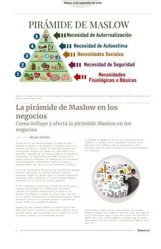 Martes, 23 de septiembre de 20XX
Título de la imagen: Para que el documento parezca profesional, Word proporciona encabezado, pie de página, portada y diseños de cuadro de texto
que se complementan entre sí.
La pirámide de Maslow en los
negocios
Como influye y afecta la pirámide Maslow en los
negocios
-------------- MIRJAM NILSSON
A pesar de ser una teoría psicológica, la aplicación de la
pirámide de Maslow en los negocios es bastante actual y las
podemos encontrar en multitud de situaciones económicas y
empresariales. Destacan por ejemplo sus aplicaciones en el
desarrollo corporativo de los recursos humanos en empresas e
instituciones. Los departamentos de RRHH se basan en un
sistema motivador orientado a la cobertura de las necesidades
de los trabajadores, estableciendo sistemas de mejora y
ambiente laboral más allá de la mera retribución económica.
En el área del marketing, las técnicas de comunicación persiguen
transmitir necesidades no cubiertas mediante productos
sustitutivos. Valgan por ejemplo spots de anuncios publicitarios
de grandes marcas deportivas en la que transmiten libertad y
autocontrol por el uso de sus prendas deportivas.
A nivel corporativo e institucional, el desarrollo de los países y
regiones está orientado a la cobertura de necesidades
colectivas. Las grandes infraestructuras, la mejora en los
sistemas de transporte, el diseño de zonas verdes y de ocio,
son los lugares necesarios que la Administración pone a nuestra
disposición para que los individuos puedan ir superando los
propios niveles de la pirámide de Maslow.
Además de estos ejemplos podemos encontrar muchos más
dentro del entorno económico y empresarial y debemos tener
presente siempre, que la psicología de los individuos es la que
los mueve a realizar o no determinadas acciones.
La pirámide de Maslow no es solo una herramienta de uso
individual. La jerarquía de las necesidades humanas puede
aplicarse a otros ámbitos como el empresarial. Las dos
principales vertientes para su empleo son los recursos humanos
y el marketing.
Ahorre tiempo en Word con los nuevos botones que aparecen
donde los necesita. Para cambiar la forma en la que una imagen se
ajusta al documento, haga clic para ver un botón con Opciones de
diseño junto a ella. Cuando trabaje en una tabla, haga clic donde
desee agregar una fila o columna y, a continuación, haga clic en el
signo más.
4 Número 10
 