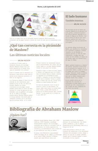Número 10
Martes, 23 de septiembre de 20XX
El lado humano
También tenemos
-------------- MIRJAM NILSSON
"No hay duda de que ha tenido una
profunda influencia en la educación de
mala gerente y prácticas de gestión",
dice Gerard Dykinson, psicólogo de la
Escuela de Negocios de Warwick. "Uno
de los puntos de vista es que, como
gerentes, podemos dar forma a las
condiciones que crean las aspiraciones
de la gente".
Los gerentes utilizan la jerarquía de
Maslow para identificar las necesidades
de su personal y ayudarlos a sentirse
realizados, ya sea dándoles un
proyecto personal, un título de cargo
rimbombante o arreglos para que
trabaje de forma flexible, de manera tal
que puedan seguir sus intereses fuera
del lugar de trabajo.
Algunos gerentes empezaron a alejarse
del contrato "puramente transaccional"
con el personal de la empresa, en el
cual recibían dinero a cambio de hacer
un trabajo, para iniciar un complejo
contrato "relacional", donde la empresa
ofrecía oportunidades a un individuo
para que se sintiera realizado, pero
esperaba mucho más a cambio.
Kenrick también piensa que la
longevidad de la jerarquía de
necesidades se puede explicar por la
pirámide que vino a representarla, y
que "recoge una idea complicada de
una forma muy sencilla".
Título de la imagen: Para que el documento parezca profesional, Word proporciona
encabezado, pie de página, portada y diseños de cuadro de texto que se complementan entre
sí.
¿Qué tan correcta es la pirámide
de Maslow?
Las últimas noticias locales
-------------- MIRJAM NILSSON
La teoría de 70 años sobre la
motivación humana del psicólogo
Abraham Maslow todavía tiene una
fuerte influencia en el mundo. Pero,
¿qué es realmente? ¿Es correcta?
Existe un símbolo que se reproduce con
frecuencia y que muchos creen tiene el
secreto de la realización personal y el
éxito en los negocios.
Con frecuencia adopta la forma de una
pirámide de dos dimensiones, pero
también la hay en 3D y en forma de
escalera. Aparece en cursos
universitarios de psicología, aunque
también puede estar en clases de otras
carreras. En cursos de gerencia es tan
inevitable como las galletas y los juegos
de rol. En 1943, el psicólogo
estadounidense Abraham Maslow publicó
un ensayo llamado "Una teoría para la
motivación humana", en el cual decía
que las personas tenían -en un orden
Primero, tenemos las necesidades básicas
para el funcionamiento del cuerpo, que son
comer, beber e ir al baño. Maslow también
incluyó en este grupo las sexuales.
Después le sigue un deseo de estar seguro,
y también de asegurarse que en el futuro
esas necesidades básicas estarán cubiertas.
Lo siguiente es la necesidad de amor,
amistad y compañía, en este nivel Maslow
escribe que el individuo "incluso se puede
llegar a olvidar que una vez, cuando tenía
hambre, se había burlado del amor".
Se trata de realización, hacer lo que te
pusieron a hacer en este planeta. "Un
músico debe crear música, un artista debe
pintar obras, y poeta debe escribir, si
quiere ser en última instancia feliz", escribió
Maslow. "Lo que puede ser un hombre es
lo que debe ser".
Bibliografía de Abraham Maslow
¿Quien fue?
(Abraham Harold Maslow; Nueva York, 1908 -
California, 1970) Psiquiatra y psicólogo
estadounidense. Impulsor de la psicología
humanista, que se basa en conceptos como la
autorrealización, los niveles superiores de
conciencia y la trascendencia, creó la teoría de
la autorrealización que lleva su nombre.
En obras como Motivación y personalidad
(1954), Psicología del ser (1962) y La Psicología
de la ciencia (1966), Abraham H. Maslow
postuló que cada individuo tiene unas
necesidades jerárquicas -fisiológicas,
afectivas, de autorrealización- que deben
quedar satisfechas, y que el objetivo
fundamental de la psicoterapia debe ser la
integración del ser.
Cada nivel jerárquico domina en cada
momento de consecución, y las necesidades
inferiores en la jerarquía (comida, refugio o
afecto), en caso de no quedar cubiertas,
impiden que el individuo exprese o desee
necesidades de tipo superior.
-------------- MIRJAM NILSSON
2
. Número
10
 