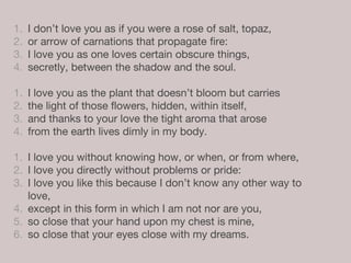 1. I don’t love you as if you were a rose of salt, topaz,
2. or arrow of carnations that propagate fire:
3. I love you as one loves certain obscure things,
4. secretly, between the shadow and the soul.
1. I love you as the plant that doesn’t bloom but carries
2. the light of those flowers, hidden, within itself,
3. and thanks to your love the tight aroma that arose
4. from the earth lives dimly in my body.
1. I love you without knowing how, or when, or from where,
2. I love you directly without problems or pride:
3. I love you like this because I don’t know any other way to
love,
4. except in this form in which I am not nor are you,
5. so close that your hand upon my chest is mine,
6. so close that your eyes close with my dreams.
 