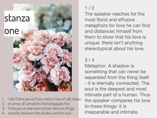 stanza
one
1. I don’t love you as if you were a rose of salt, topaz,
2. or arrow of carnations that propagate fire:
3. I love you as one loves certain obscure things,
4. secretly, between the shadow and the soul.
1 / 2
The speaker reaches for the
most florid and effusive
metaphors for love he can find
and distances himself from
them to show that his love is
unique: there isn’t anything
stereotypical about his love.
3 / 4
Metaphor. A shadow is
something that can never be
separated from the thing itself
- it is eternally connected. The
soul is the deepest and most
intimate part of a human. Thus
the speaker compares his love
to these things: it is
inseparable and intimate.
 