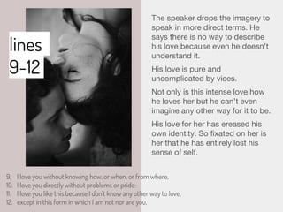 lines
9-12
The speaker drops the imagery to
speak in more direct terms. He
says there is no way to describe
his love because even he doesn’t
understand it.
His love is pure and
uncomplicated by vices.
Not only is this intense love how
he loves her but he can’t even
imagine any other way for it to be.
His love for her has ereased his
own identity. So fixated on her is
her that he has entirely lost his
sense of self.
9. I love you without knowing how, or when, or from where,
10. I love you directly without problems or pride:
11. I love you like this because I don’t know any other way to love,
12. except in this form in which I am not nor are you,
 