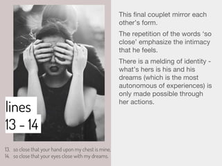 lines
13 - 14
This final couplet mirror each
other’s form.
The repetition of the words ‘so
close’ emphasize the intimacy
that he feels.
There is a melding of identity -
what’s hers is his and his
dreams (which is the most
autonomous of experiences) is
only made possible through
her actions.
13. so close that your hand upon my chest is mine,
14. so close that your eyes close with my dreams.
 
