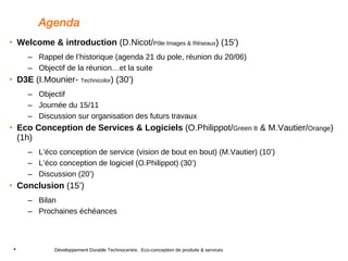 Agenda Welcome & introduction  (D.Nicot/ Pôle Images & Réseaux ) (15’)  Rappel de l’historique (agenda 21 du pole, réunion du 20/06) Objectif de la réunion…et la suite D3E  (I.Mounier-  Technicolor ) (30’) Objectif Journée du 15/11 Discussion sur organisation des futurs travaux Eco Conception de Services & Logiciels  (O.Philippot/ Green It  & M.Vautier/ Orange ) (1h) L’éco conception de service (vision de bout en bout) (M.Vautier) (10’) L’éco conception de logiciel (O.Philippot) (30’) Discussion (20’) Conclusion  (15’) Bilan  Prochaines échéances 