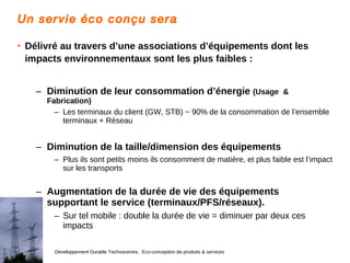 Un servie éco conçu sera Délivré au travers d’une associations d’équipements dont les impacts environnementaux sont les plus faibles :   Diminution de leur consommation d’énergie  (Usage  & Fabrication) Les terminaux du client (GW, STB) ~ 90% de la consommation de l’ensemble terminaux + Réseau Diminution de la taille/dimension des équipements Plus ils sont petits moins ils consomment de matière, et plus faible est l’impact sur les transports Augmentation de la durée de vie des équipements supportant le service (terminaux/PFS/réseaux). Sur tel mobile : double la durée de vie = diminuer par deux ces impacts 