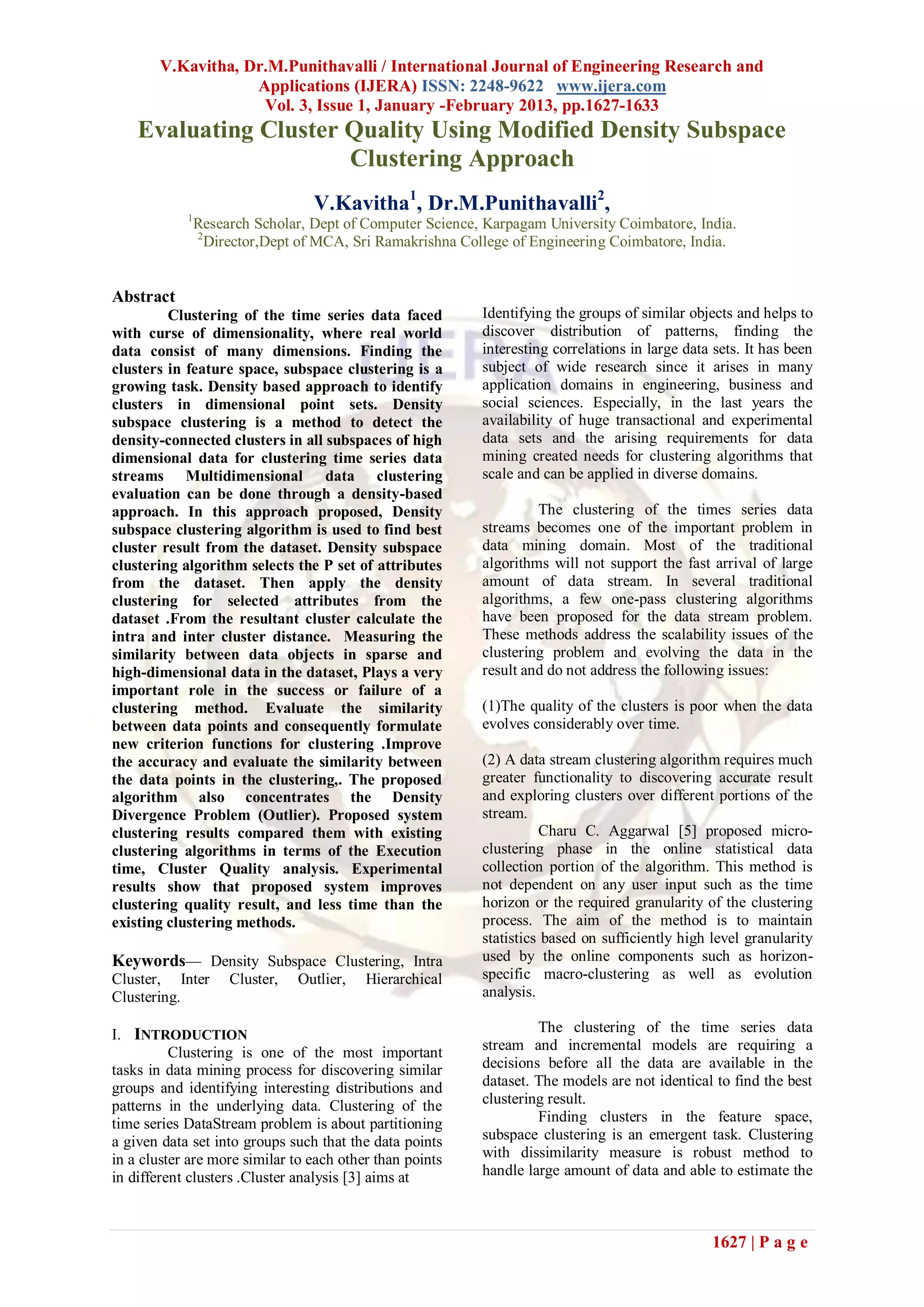 V.Kavitha, Dr.M.Punithavalli / International Journal of Engineering Research and
                    Applications (IJERA) ISSN: 2248-9622 www.ijera.com
                     Vol. 3, Issue 1, January -February 2013, pp.1627-1633
    Evaluating Cluster Quality Using Modified Density Subspace
                       Clustering Approach
                                  V.Kavitha1, Dr.M.Punithavalli2,
            1
                Research Scholar, Dept of Computer Science, Karpagam University Coimbatore, India.
                2
                  Director,Dept of MCA, Sri Ramakrishna College of Engineering Coimbatore, India.


Abstract
         Clustering of the time series data faced          Identifying the groups of similar objects and helps to
with curse of dimensionality, where real world             discover distribution of patterns, finding the
data consist of many dimensions. Finding the               interesting correlations in large data sets. It has been
clusters in feature space, subspace clustering is a        subject of wide research since it arises in many
growing task. Density based approach to identify           application domains in engineering, business and
clusters in dimensional point sets. Density                social sciences. Especially, in the last years the
subspace clustering is a method to detect the              availability of huge transactional and experimental
density-connected clusters in all subspaces of high        data sets and the arising requirements for data
dimensional data for clustering time series data           mining created needs for clustering algorithms that
streams Multidimensional data clustering                   scale and can be applied in diverse domains.
evaluation can be done through a density-based
approach. In this approach proposed, Density                        The clustering of the times series data
subspace clustering algorithm is used to find best         streams becomes one of the important problem in
cluster result from the dataset. Density subspace          data mining domain. Most of the traditional
clustering algorithm selects the P set of attributes       algorithms will not support the fast arrival of large
from the dataset. Then apply the density                   amount of data stream. In several traditional
clustering for selected attributes from the                algorithms, a few one-pass clustering algorithms
dataset .From the resultant cluster calculate the          have been proposed for the data stream problem.
intra and inter cluster distance. Measuring the            These methods address the scalability issues of the
similarity between data objects in sparse and              clustering problem and evolving the data in the
high-dimensional data in the dataset, Plays a very         result and do not address the following issues:
important role in the success or failure of a
clustering method. Evaluate the similarity                 (1)The quality of the clusters is poor when the data
between data points and consequently formulate             evolves considerably over time.
new criterion functions for clustering .Improve
the accuracy and evaluate the similarity between           (2) A data stream clustering algorithm requires much
the data points in the clustering,. The proposed           greater functionality to discovering accurate result
algorithm also concentrates the Density                    and exploring clusters over different portions of the
Divergence Problem (Outlier). Proposed system              stream.
clustering results compared them with existing                       Charu C. Aggarwal [5] proposed micro-
clustering algorithms in terms of the Execution            clustering phase in the online statistical data
time, Cluster Quality analysis. Experimental               collection portion of the algorithm. This method is
results show that proposed system improves                 not dependent on any user input such as the time
clustering quality result, and less time than the          horizon or the required granularity of the clustering
existing clustering methods.                               process. The aim of the method is to maintain
                                                           statistics based on sufficiently high level granularity
Keywords— Density Subspace Clustering, Intra               used by the online components such as horizon-
Cluster, Inter       Cluster,   Outlier,   Hierarchical    specific macro-clustering as well as evolution
Clustering.                                                analysis.

I. INTRODUCTION                                                     The clustering of the time series data
          Clustering is one of the most important          stream and incremental models are requiring a
tasks in data mining process for discovering similar       decisions before all the data are available in the
groups and identifying interesting distributions and       dataset. The models are not identical to find the best
patterns in the underlying data. Clustering of the         clustering result.
time series DataStream problem is about partitioning                Finding clusters in the feature space,
a given data set into groups such that the data points     subspace clustering is an emergent task. Clustering
in a cluster are more similar to each other than points    with dissimilarity measure is robust method to
in different clusters .Cluster analysis [3] aims at        handle large amount of data and able to estimate the



                                                                                                 1627 | P a g e
 