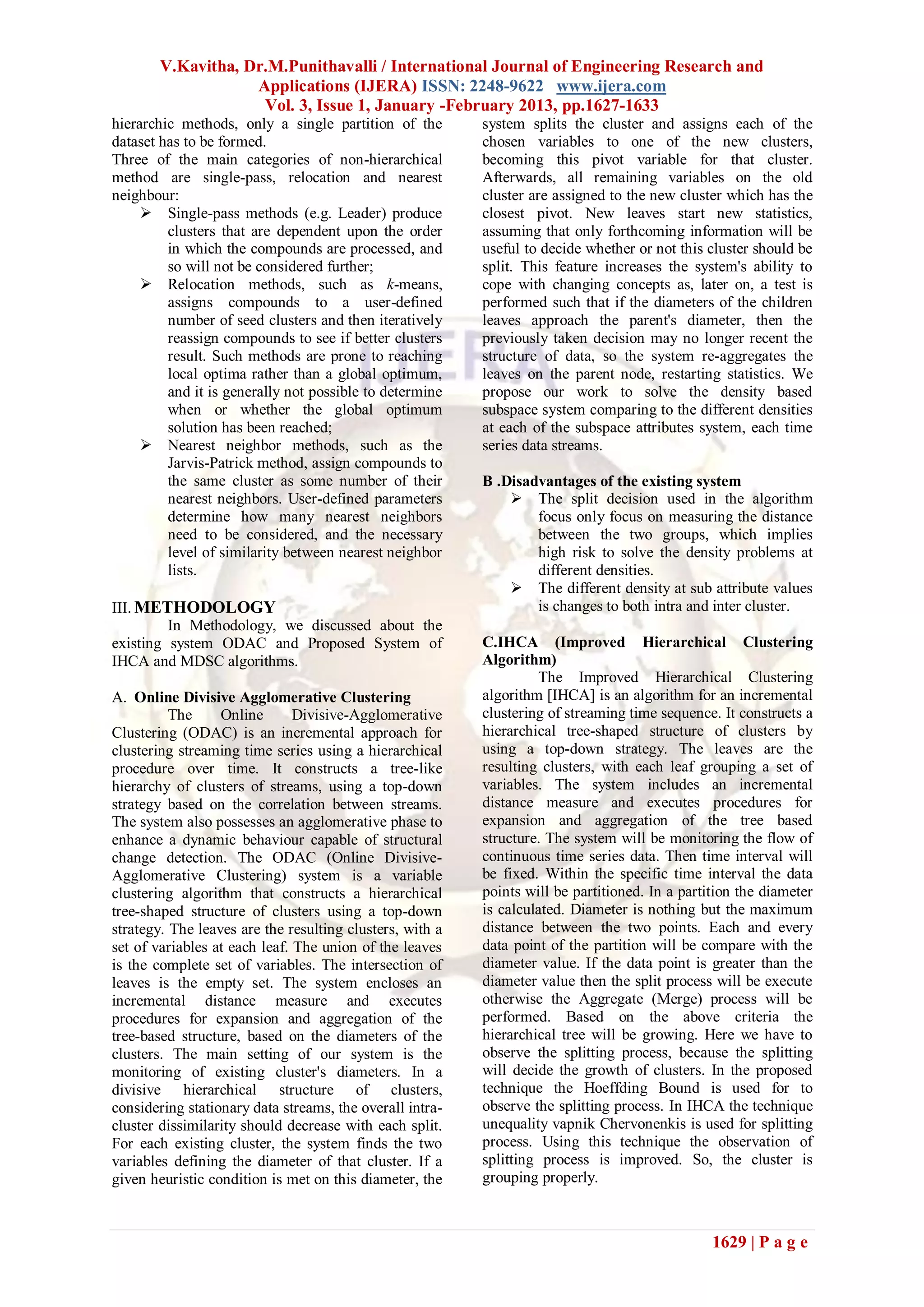 V.Kavitha, Dr.M.Punithavalli / International Journal of Engineering Research and
                   Applications (IJERA) ISSN: 2248-9622 www.ijera.com
                    Vol. 3, Issue 1, January -February 2013, pp.1627-1633
hierarchic methods, only a single partition of the        system splits the cluster and assigns each of the
dataset has to be formed.                                 chosen variables to one of the new clusters,
Three of the main categories of non-hierarchical          becoming this pivot variable for that cluster.
method are single-pass, relocation and nearest            Afterwards, all remaining variables on the old
neighbour:                                                cluster are assigned to the new cluster which has the
      Single-pass methods (e.g. Leader) produce          closest pivot. New leaves start new statistics,
         clusters that are dependent upon the order       assuming that only forthcoming information will be
         in which the compounds are processed, and        useful to decide whether or not this cluster should be
         so will not be considered further;               split. This feature increases the system's ability to
      Relocation methods, such as k-means,               cope with changing concepts as, later on, a test is
         assigns compounds to a user-defined              performed such that if the diameters of the children
         number of seed clusters and then iteratively     leaves approach the parent's diameter, then the
         reassign compounds to see if better clusters     previously taken decision may no longer recent the
         result. Such methods are prone to reaching       structure of data, so the system re-aggregates the
         local optima rather than a global optimum,       leaves on the parent node, restarting statistics. We
         and it is generally not possible to determine    propose our work to solve the density based
         when or whether the global optimum               subspace system comparing to the different densities
         solution has been reached;                       at each of the subspace attributes system, each time
      Nearest neighbor methods, such as the              series data streams.
         Jarvis-Patrick method, assign compounds to
         the same cluster as some number of their         B .Disadvantages of the existing system
         nearest neighbors. User-defined parameters            The split decision used in the algorithm
         determine how many nearest neighbors                     focus only focus on measuring the distance
         need to be considered, and the necessary                 between the two groups, which implies
         level of similarity between nearest neighbor             high risk to solve the density problems at
         lists.                                                   different densities.
                                                               The different density at sub attribute values
III. METHODOLOGY                                                  is changes to both intra and inter cluster.
         In Methodology, we discussed about the
existing system ODAC and Proposed System of               C.IHCA (Improved Hierarchical Clustering
IHCA and MDSC algorithms.                                 Algorithm)
                                                                   The Improved Hierarchical Clustering
A. Online Divisive Agglomerative Clustering               algorithm [IHCA] is an algorithm for an incremental
          The     Online       Divisive-Agglomerative     clustering of streaming time sequence. It constructs a
Clustering (ODAC) is an incremental approach for          hierarchical tree-shaped structure of clusters by
clustering streaming time series using a hierarchical     using a top-down strategy. The leaves are the
procedure over time. It constructs a tree-like            resulting clusters, with each leaf grouping a set of
hierarchy of clusters of streams, using a top-down        variables. The system includes an incremental
strategy based on the correlation between streams.        distance measure and executes procedures for
The system also possesses an agglomerative phase to       expansion and aggregation of the tree based
enhance a dynamic behaviour capable of structural         structure. The system will be monitoring the flow of
change detection. The ODAC (Online Divisive-              continuous time series data. Then time interval will
Agglomerative Clustering) system is a variable            be fixed. Within the specific time interval the data
clustering algorithm that constructs a hierarchical       points will be partitioned. In a partition the diameter
tree-shaped structure of clusters using a top-down        is calculated. Diameter is nothing but the maximum
strategy. The leaves are the resulting clusters, with a   distance between the two points. Each and every
set of variables at each leaf. The union of the leaves    data point of the partition will be compare with the
is the complete set of variables. The intersection of     diameter value. If the data point is greater than the
leaves is the empty set. The system encloses an           diameter value then the split process will be execute
incremental distance measure and executes                 otherwise the Aggregate (Merge) process will be
procedures for expansion and aggregation of the           performed. Based on the above criteria the
tree-based structure, based on the diameters of the       hierarchical tree will be growing. Here we have to
clusters. The main setting of our system is the           observe the splitting process, because the splitting
monitoring of existing cluster's diameters. In a          will decide the growth of clusters. In the proposed
divisive hierarchical structure of clusters,              technique the Hoeffding Bound is used for to
considering stationary data streams, the overall intra-   observe the splitting process. In IHCA the technique
cluster dissimilarity should decrease with each split.    unequality vapnik Chervonenkis is used for splitting
For each existing cluster, the system finds the two       process. Using this technique the observation of
variables defining the diameter of that cluster. If a     splitting process is improved. So, the cluster is
given heuristic condition is met on this diameter, the    grouping properly.



                                                                                                1629 | P a g e
 