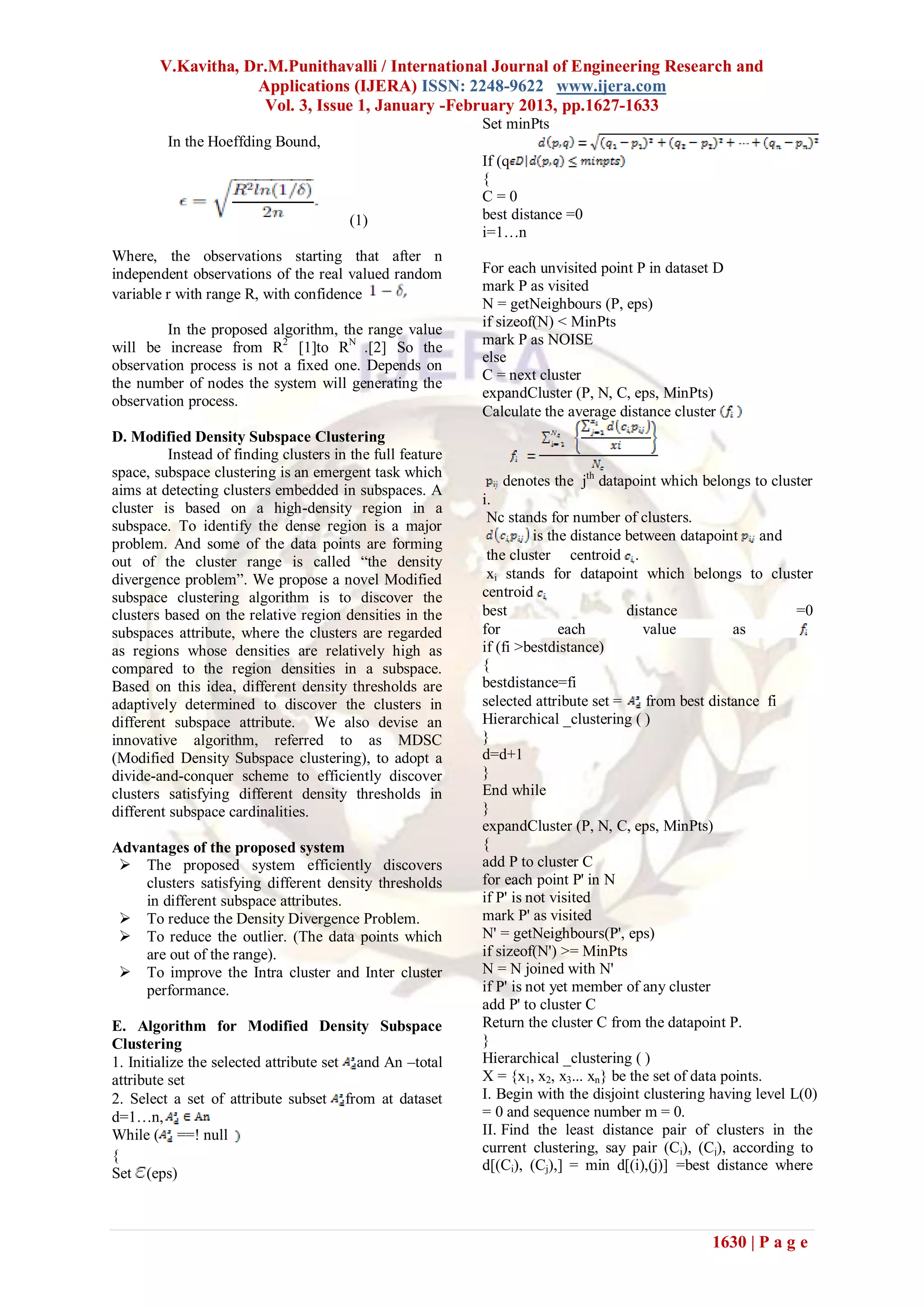 V.Kavitha, Dr.M.Punithavalli / International Journal of Engineering Research and
                    Applications (IJERA) ISSN: 2248-9622 www.ijera.com
                     Vol. 3, Issue 1, January -February 2013, pp.1627-1633
                                                            Set minPts
         In the Hoeffding Bound,
                                                            If (q
                                                            {
                                                            C=0
                                        (1)                 best distance =0
                                                            i=1…n
Where, the observations starting that after n
independent observations of the real valued random          For each unvisited point P in dataset D
                                                            mark P as visited
variable r with range R, with confidence
                                                            N = getNeighbours (P, eps)
         In the proposed algorithm, the range value         if sizeof(N) < MinPts
                                                            mark P as NOISE
will be increase from R2 [1]to RN .[2] So the
                                                            else
observation process is not a fixed one. Depends on
                                                            C = next cluster
the number of nodes the system will generating the
                                                            expandCluster (P, N, C, eps, MinPts)
observation process.
                                                            Calculate the average distance cluster
D. Modified Density Subspace Clustering
          Instead of finding clusters in the full feature
space, subspace clustering is an emergent task which
                                                               denotes the jth datapoint which belongs to cluster
aims at detecting clusters embedded in subspaces. A
                                                            i.
cluster is based on a high-density region in a
                                                             Nc stands for number of clusters.
subspace. To identify the dense region is a major
                                                                      is the distance between datapoint and
problem. And some of the data points are forming
out of the cluster range is called ―the density              the cluster centroid .
divergence problem‖. We propose a novel Modified             xi stands for datapoint which belongs to cluster
subspace clustering algorithm is to discover the            centroid
clusters based on the relative region densities in the      best                      distance                  =0
subspaces attribute, where the clusters are regarded        for            each          value          as
as regions whose densities are relatively high as           if (fi >bestdistance)
compared to the region densities in a subspace.             {
Based on this idea, different density thresholds are        bestdistance=fi
adaptively determined to discover the clusters in           selected attribute set =     from best distance fi
different subspace attribute. We also devise an             Hierarchical _clustering ( )
innovative algorithm, referred to as MDSC                   }
(Modified Density Subspace clustering), to adopt a          d=d+1
divide-and-conquer scheme to efficiently discover           }
clusters satisfying different density thresholds in         End while
different subspace cardinalities.                           }
                                                            expandCluster (P, N, C, eps, MinPts)
Advantages of the proposed system                           {
  The proposed system efficiently discovers                add P to cluster C
    clusters satisfying different density thresholds        for each point P' in N
    in different subspace attributes.                       if P' is not visited
  To reduce the Density Divergence Problem.                mark P' as visited
  To reduce the outlier. (The data points which            N' = getNeighbours(P', eps)
    are out of the range).                                  if sizeof(N') >= MinPts
  To improve the Intra cluster and Inter cluster           N = N joined with N'
    performance.                                            if P' is not yet member of any cluster
                                                            add P' to cluster C
E. Algorithm for Modified Density Subspace                  Return the cluster C from the datapoint P.
Clustering                                                  }
1. Initialize the selected attribute set and An –total      Hierarchical _clustering ( )
attribute set                                               X = {x1, x2, x3... xn} be the set of data points.
2. Select a set of attribute subset from at dataset         I. Begin with the disjoint clustering having level L(0)
d=1…n,                                                      = 0 and sequence number m = 0.
While ( ==! null                                            II. Find the least distance pair of clusters in the
                                                            current clustering, say pair (Ci), (Cj), according to
{
                                                            d[(Ci), (Cj),] = min d[(i),(j)] =best distance where
Set (eps)



                                                                                                 1630 | P a g e
 
