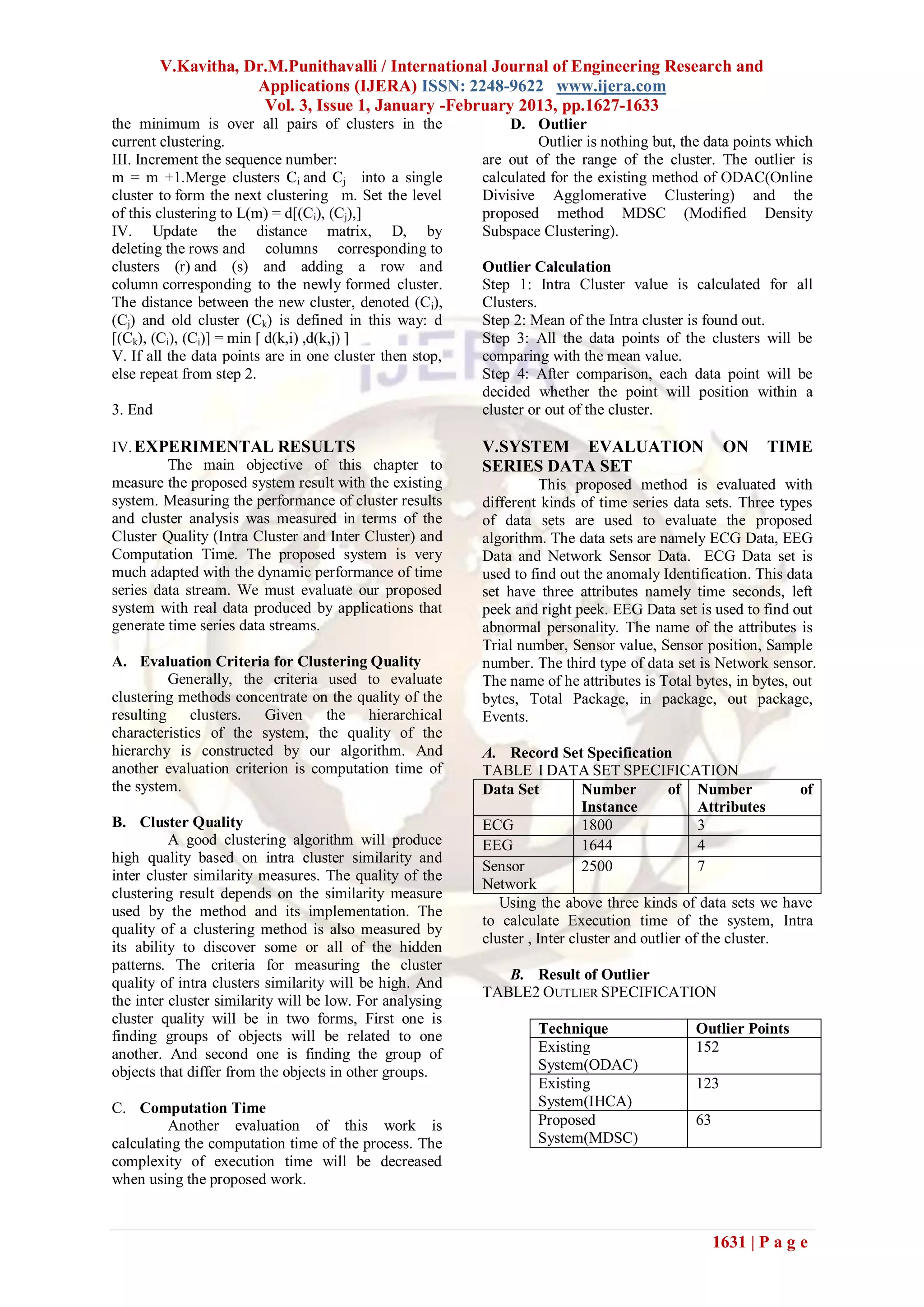 V.Kavitha, Dr.M.Punithavalli / International Journal of Engineering Research and
                     Applications (IJERA) ISSN: 2248-9622 www.ijera.com
                      Vol. 3, Issue 1, January -February 2013, pp.1627-1633
the minimum is over all pairs of clusters in the              D. Outlier
current clustering.                                                Outlier is nothing but, the data points which
III. Increment the sequence number:                       are out of the range of the cluster. The outlier is
m = m +1.Merge clusters Ci and Cj into a single           calculated for the existing method of ODAC(Online
cluster to form the next clustering m. Set the level      Divisive Agglomerative Clustering) and the
of this clustering to L(m) = d[(Ci), (Cj),]               proposed method MDSC (Modified Density
IV. Update the distance matrix, D, by                     Subspace Clustering).
deleting the rows and columns corresponding to
clusters (r) and (s) and adding a row and                 Outlier Calculation
column corresponding to the newly formed cluster.         Step 1: Intra Cluster value is calculated for all
The distance between the new cluster, denoted (Ci),       Clusters.
(Cj) and old cluster (Ck) is defined in this way: d       Step 2: Mean of the Intra cluster is found out.
[(Ck), (Ci), (Cj)] = min [ d(k,i) ,d(k,j) ]               Step 3: All the data points of the clusters will be
V. If all the data points are in one cluster then stop,   comparing with the mean value.
else repeat from step 2.                                  Step 4: After comparison, each data point will be
                                                          decided whether the point will position within a
3. End                                                    cluster or out of the cluster.

IV. EXPERIMENTAL RESULTS                                  V.SYSTEM EVALUATION                      ON     TIME
         The main objective of this chapter to            SERIES DATA SET
measure the proposed system result with the existing                This proposed method is evaluated with
system. Measuring the performance of cluster results      different kinds of time series data sets. Three types
and cluster analysis was measured in terms of the         of data sets are used to evaluate the proposed
Cluster Quality (Intra Cluster and Inter Cluster) and     algorithm. The data sets are namely ECG Data, EEG
Computation Time. The proposed system is very             Data and Network Sensor Data. ECG Data set is
much adapted with the dynamic performance of time         used to find out the anomaly Identification. This data
series data stream. We must evaluate our proposed         set have three attributes namely time seconds, left
system with real data produced by applications that       peek and right peek. EEG Data set is used to find out
generate time series data streams.                        abnormal personality. The name of the attributes is
                                                          Trial number, Sensor value, Sensor position, Sample
A. Evaluation Criteria for Clustering Quality             number. The third type of data set is Network sensor.
         Generally, the criteria used to evaluate         The name of he attributes is Total bytes, in bytes, out
clustering methods concentrate on the quality of the      bytes, Total Package, in package, out package,
resulting clusters.     Given     the hierarchical        Events.
characteristics of the system, the quality of the
hierarchy is constructed by our algorithm. And            A. Record Set Specification
another evaluation criterion is computation time of       TABLE I DATA SET SPECIFICATION
the system.                                               Data Set          Number         of Number          of
                                                                            Instance            Attributes
B. Cluster Quality                                        ECG               1800                3
          A good clustering algorithm will produce        EEG               1644                4
high quality based on intra cluster similarity and
                                                          Sensor            2500                7
inter cluster similarity measures. The quality of the
                                                          Network
clustering result depends on the similarity measure
                                                             Using the above three kinds of data sets we have
used by the method and its implementation. The
                                                          to calculate Execution time of the system, Intra
quality of a clustering method is also measured by
                                                          cluster , Inter cluster and outlier of the cluster.
its ability to discover some or all of the hidden
patterns. The criteria for measuring the cluster
                                                             B. Result of Outlier
quality of intra clusters similarity will be high. And
                                                          TABLE2 OUTLIER SPECIFICATION
the inter cluster similarity will be low. For analysing
cluster quality will be in two forms, First one is
finding groups of objects will be related to one                   Technique                 Outlier Points
another. And second one is finding the group of                    Existing                  152
objects that differ from the objects in other groups.              System(ODAC)
                                                                   Existing                  123
C. Computation Time                                                System(IHCA)
         Another evaluation of this work is                        Proposed                  63
calculating the computation time of the process. The               System(MDSC)
complexity of execution time will be decreased
when using the proposed work.



                                                                                                  1631 | P a g e
 