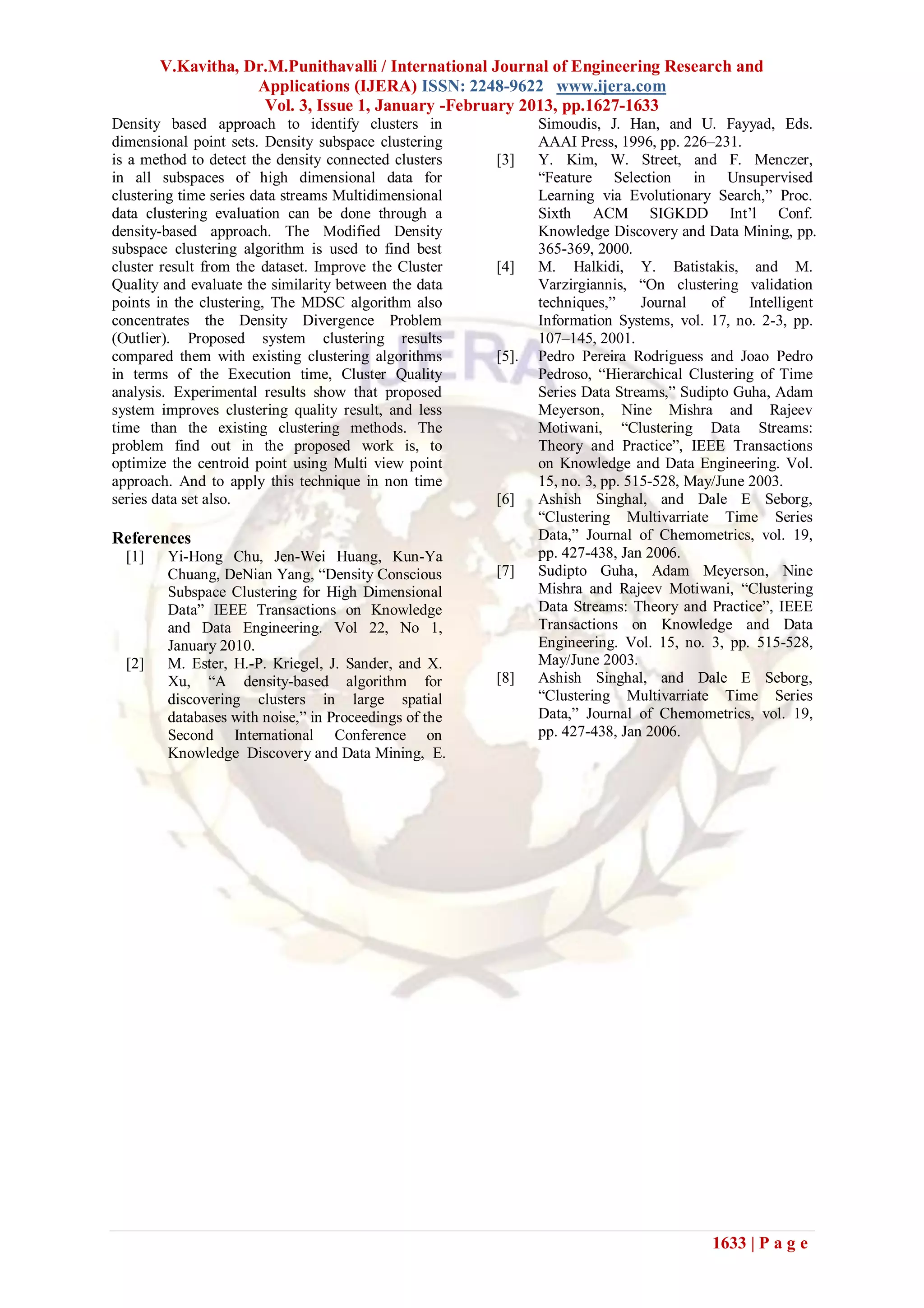 V.Kavitha, Dr.M.Punithavalli / International Journal of Engineering Research and
                    Applications (IJERA) ISSN: 2248-9622 www.ijera.com
                     Vol. 3, Issue 1, January -February 2013, pp.1627-1633
Density based approach to identify clusters in                 Simoudis, J. Han, and U. Fayyad, Eds.
dimensional point sets. Density subspace clustering            AAAI Press, 1996, pp. 226–231.
is a method to detect the density connected clusters    [3]    Y. Kim, W. Street, and F. Menczer,
in all subspaces of high dimensional data for                  ―Feature Selection in Unsupervised
clustering time series data streams Multidimensional           Learning via Evolutionary Search,‖ Proc.
data clustering evaluation can be done through a               Sixth ACM SIGKDD Int’l Conf.
density-based approach. The Modified Density                   Knowledge Discovery and Data Mining, pp.
subspace clustering algorithm is used to find best             365-369, 2000.
cluster result from the dataset. Improve the Cluster    [4]    M. Halkidi, Y. Batistakis, and M.
Quality and evaluate the similarity between the data           Varzirgiannis, ―On clustering validation
points in the clustering, The MDSC algorithm also              techniques,‖     Journal   of    Intelligent
concentrates the Density Divergence Problem                    Information Systems, vol. 17, no. 2-3, pp.
(Outlier). Proposed system clustering results                  107–145, 2001.
compared them with existing clustering algorithms       [5].   Pedro Pereira Rodriguess and Joao Pedro
in terms of the Execution time, Cluster Quality                Pedroso, ―Hierarchical Clustering of Time
analysis. Experimental results show that proposed              Series Data Streams,‖ Sudipto Guha, Adam
system improves clustering quality result, and less            Meyerson, Nine Mishra and Rajeev
time than the existing clustering methods. The                 Motiwani, ―Clustering Data Streams:
problem find out in the proposed work is, to                   Theory and Practice‖, IEEE Transactions
optimize the centroid point using Multi view point             on Knowledge and Data Engineering. Vol.
approach. And to apply this technique in non time              15, no. 3, pp. 515-528, May/June 2003.
series data set also.                                   [6]    Ashish Singhal, and Dale E Seborg,
                                                               ―Clustering Multivarriate Time Series
References                                                     Data,‖ Journal of Chemometrics, vol. 19,
  [1]    Yi-Hong Chu, Jen-Wei Huang, Kun-Ya                    pp. 427-438, Jan 2006.
         Chuang, DeNian Yang, ―Density Conscious        [7]    Sudipto Guha, Adam Meyerson, Nine
         Subspace Clustering for High Dimensional              Mishra and Rajeev Motiwani, ―Clustering
         Data‖ IEEE Transactions on Knowledge                  Data Streams: Theory and Practice‖, IEEE
         and Data Engineering. Vol 22, No 1,                   Transactions on Knowledge and Data
         January 2010.                                         Engineering. Vol. 15, no. 3, pp. 515-528,
  [2]    M. Ester, H.-P. Kriegel, J. Sander, and X.            May/June 2003.
         Xu, ―A density-based algorithm for             [8]    Ashish Singhal, and Dale E Seborg,
         discovering clusters in large spatial                 ―Clustering Multivarriate Time Series
         databases with noise,‖ in Proceedings of the          Data,‖ Journal of Chemometrics, vol. 19,
         Second International Conference on                    pp. 427-438, Jan 2006.
         Knowledge Discovery and Data Mining, E.




                                                                                          1633 | P a g e
 