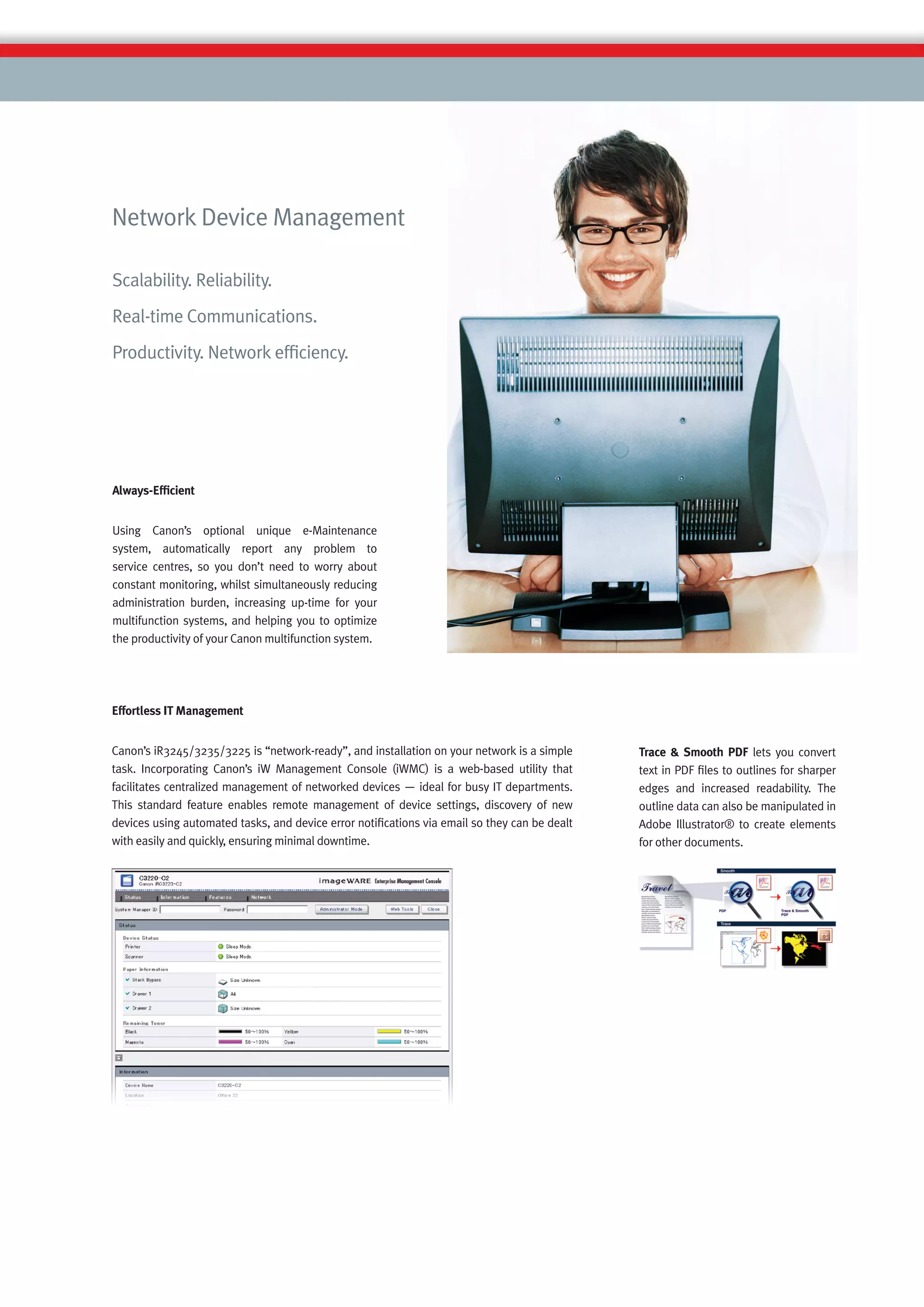 Network Device Management

Scalability. Reliability.
Real-time Communications.
Productivity. Network efﬁciency.




Always-Efﬁcient


Using Canon’s optional unique e-Maintenance
system, automatically report any problem to
service centres, so you don’t need to worry about
constant monitoring, whilst simultaneously reducing
administration burden, increasing up-time for your
multifunction systems, and helping you to optimize
the productivity of your Canon multifunction system.




Effortless IT Management


Canon’s iR3245/3235/3225 is “network-ready”, and installation on your network is a simple     Trace & Smooth PDF lets you convert
task. Incorporating Canon’s iW Management Console (iWMC) is a web-based utility that          text in PDF ﬁles to outlines for sharper
facilitates centralized management of networked devices — ideal for busy IT departments.      edges and increased readability. The
This standard feature enables remote management of device settings, discovery of new          outline data can also be manipulated in
devices using automated tasks, and device error notiﬁcations via email so they can be dealt   Adobe Illustrator® to create elements
with easily and quickly, ensuring minimal downtime.                                           for other documents.
 
