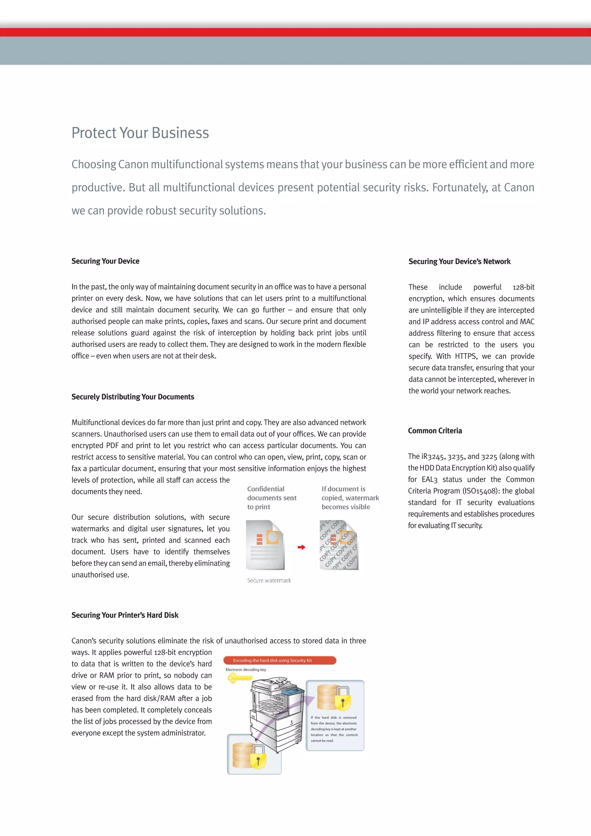 Protect Your Business
Choosing Canon multifunctional systems means that your business can be more efﬁcient and more
productive. But all multifunctional devices present potential security risks. Fortunately, at Canon
we can provide robust security solutions.



Securing Your Device                                                                              Securing Your Device’s Network


In the past, the only way of maintaining document security in an ofﬁce was to have a personal     These include powerful 128-bit
printer on every desk. Now, we have solutions that can let users print to a multifunctional       encryption, which ensures documents
device and still maintain document security. We can go further – and ensure that only             are unintelligible if they are intercepted
authorised people can make prints, copies, faxes and scans. Our secure print and document         and IP address access control and MAC
release solutions guard against the risk of interception by holding back print jobs until         address ﬁltering to ensure that access
authorised users are ready to collect them. They are designed to work in the modern ﬂexible       can be restricted to the users you
ofﬁce – even when users are not at their desk.                                                    specify. With HTTPS, we can provide
                                                                                                  secure data transfer, ensuring that your
                                                                                                  data cannot be intercepted, wherever in
                                                                                                  the world your network reaches.
Securely Distributing Your Documents


Multifunctional devices do far more than just print and copy. They are also advanced network
scanners. Unauthorised users can use them to email data out of your ofﬁces. We can provide        Common Criteria
encrypted PDF and print to let you restrict who can access particular documents. You can
restrict access to sensitive material. You can control who can open, view, print, copy, scan or   The iR3245, 3235, and 3225 (along with
fax a particular document, ensuring that your most sensitive information enjoys the highest       the HDD Data Encryption Kit) also qualify
levels of protection, while all staff can access the                                              for EAL3 status under the Common
documents they need.                                                                              Criteria Program (ISO15408): the global
                                                                                                  standard for IT security evaluations
Our secure distribution solutions, with secure                                                    requirements and establishes procedures
watermarks and digital user signatures, let you                                                   for evaluating IT security.
track who has sent, printed and scanned each
document. Users have to identify themselves
before they can send an email, thereby eliminating
unauthorised use.




Securing Your Printer’s Hard Disk


Canon’s security solutions eliminate the risk of unauthorised access to stored data in three
ways. It applies powerful 128-bit encryption
to data that is written to the device’s hard
drive or RAM prior to print, so nobody can
view or re-use it. It also allows data to be
erased from the hard disk/RAM after a job
has been completed. It completely conceals
the list of jobs processed by the device from
everyone except the system administrator.
 