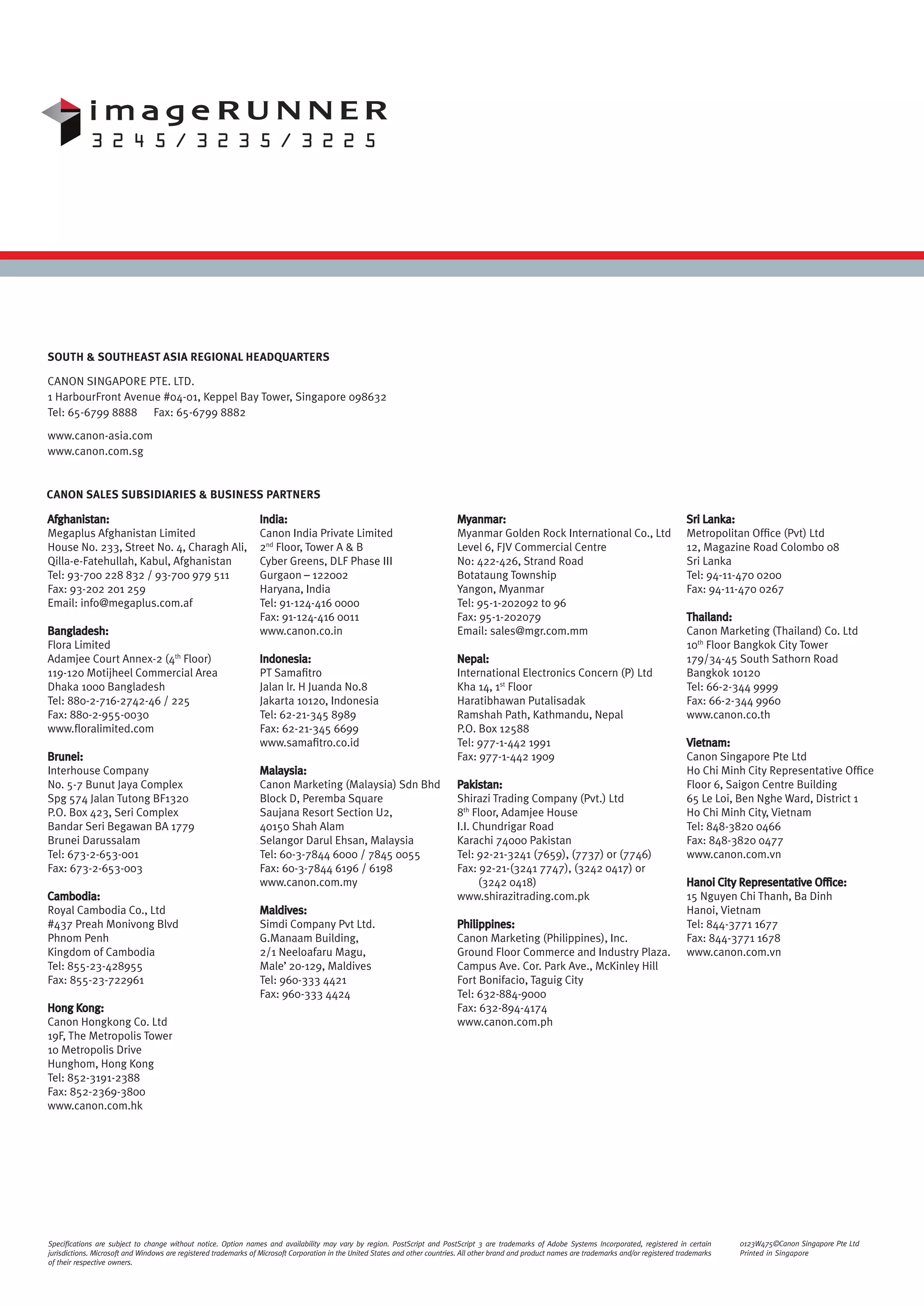 SOUTH & SOUTHEAST ASIA REGIONAL HEADQUARTERS

CANON SINGAPORE PTE. LTD.
1 HarbourFront Avenue #04-01, Keppel Bay Tower, Singapore 098632
Tel: 65-6799 8888 Fax: 65-6799 8882

www.canon-asia.com
www.canon.com.sg


CANON SALES SUBSIDIARIES & BUSINESS PARTNERS

Afghanistan:                                                      India:                                                       Myanmar:                                                                Sri Lanka:
Megaplus Afghanistan Limited                                      Canon India Private Limited                                  Myanmar Golden Rock International Co., Ltd                              Metropolitan Ofﬁce (Pvt) Ltd
House No. 233, Street No. 4, Charagh Ali,                         2nd Floor, Tower A & B                                       Level 6, FJV Commercial Centre                                          12, Magazine Road Colombo 08
Qilla-e-Fatehullah, Kabul, Afghanistan                            Cyber Greens, DLF Phase III                                  No: 422-426, Strand Road                                                Sri Lanka
Tel: 93-700 228 832 / 93-700 979 511                              Gurgaon – 122002                                             Botataung Township                                                      Tel: 94-11-470 0200
Fax: 93-202 201 259                                               Haryana, India                                               Yangon, Myanmar                                                         Fax: 94-11-470 0267
Email: info@megaplus.com.af                                       Tel: 91-124-416 0000                                         Tel: 95-1-202092 to 96
                                                                  Fax: 91-124-416 0011                                         Fax: 95-1-202079                                                        Thailand:
Bangladesh:                                                       www.canon.co.in                                              Email: sales@mgr.com.mm                                                 Canon Marketing (Thailand) Co. Ltd
Flora Limited                                                                                                                                                                                          10th Floor Bangkok City Tower
Adamjee Court Annex-2 (4th Floor)                                 Indonesia:                                                   Nepal:                                                                  179/34-45 South Sathorn Road
119-120 Motijheel Commercial Area                                 PT Samaﬁtro                                                  International Electronics Concern (P) Ltd                               Bangkok 10120
Dhaka 1000 Bangladesh                                             Jalan lr. H Juanda No.8                                      Kha 14, 1st Floor                                                       Tel: 66-2-344 9999
Tel: 880-2-716-2742-46 / 225                                      Jakarta 10120, Indonesia                                     Haratibhawan Putalisadak                                                Fax: 66-2-344 9960
Fax: 880-2-955-0030                                               Tel: 62-21-345 8989                                          Ramshah Path, Kathmandu, Nepal                                          www.canon.co.th
www.ﬂoralimited.com                                               Fax: 62-21-345 6699                                          P.O. Box 12588
                                                                  www.samaﬁtro.co.id                                           Tel: 977-1-442 1991                                                     Vietnam:
Brunei:                                                                                                                        Fax: 977-1-442 1909                                                     Canon Singapore Pte Ltd
Interhouse Company                                                Malaysia:                                                                                                                            Ho Chi Minh City Representative Ofﬁce
No. 5-7 Bunut Jaya Complex                                        Canon Marketing (Malaysia) Sdn Bhd                           Pakistan:                                                               Floor 6, Saigon Centre Building
Spg 574 Jalan Tutong BF1320                                       Block D, Peremba Square                                      Shirazi Trading Company (Pvt.) Ltd                                      65 Le Loi, Ben Nghe Ward, District 1
P.O. Box 423, Seri Complex                                        Saujana Resort Section U2,                                   8th Floor, Adamjee House                                                Ho Chi Minh City, Vietnam
Bandar Seri Begawan BA 1779                                       40150 Shah Alam                                              I.I. Chundrigar Road                                                    Tel: 848-3820 0466
Brunei Darussalam                                                 Selangor Darul Ehsan, Malaysia                               Karachi 74000 Pakistan                                                  Fax: 848-3820 0477
Tel: 673-2-653-001                                                Tel: 60-3-7844 6000 / 7845 0055                              Tel: 92-21-3241 (7659), (7737) or (7746)                                www.canon.com.vn
Fax: 673-2-653-003                                                Fax: 60-3-7844 6196 / 6198                                   Fax: 92-21-(3241 7747), (3242 0417) or
                                                                  www.canon.com.my                                                   (3242 0418)                                                       Hanoi City Representative Ofﬁce:
Cambodia:                                                                                                                      www.shirazitrading.com.pk                                               15 Nguyen Chi Thanh, Ba Dinh
Royal Cambodia Co., Ltd                                           Maldives:                                                                                                                            Hanoi, Vietnam
#437 Preah Monivong Blvd                                          Simdi Company Pvt Ltd.                                       Philippines:                                                            Tel: 844-3771 1677
Phnom Penh                                                        G.Manaam Building,                                           Canon Marketing (Philippines), Inc.                                     Fax: 844-3771 1678
Kingdom of Cambodia                                               2/1 Neeloafaru Magu,                                         Ground Floor Commerce and Industry Plaza.                               www.canon.com.vn
Tel: 855-23-428955                                                Male’ 20-129, Maldives                                       Campus Ave. Cor. Park Ave., McKinley Hill
Fax: 855-23-722961                                                Tel: 960-333 4421                                            Fort Bonifacio, Taguig City
                                                                  Fax: 960-333 4424                                            Tel: 632-884-9000
Hong Kong:                                                                                                                     Fax: 632-894-4174
Canon Hongkong Co. Ltd                                                                                                         www.canon.com.ph
19F, The Metropolis Tower
10 Metropolis Drive
Hunghom, Hong Kong
Tel: 852-3191-2388
Fax: 852-2369-3800
www.canon.com.hk




Speciﬁcations are subject to change without notice. Option names and availability may vary by region. PostScript and PostScript 3 are trademarks of Adobe Systems Incorporated, registered in certain             0123W475©Canon Singapore Pte Ltd
jurisdictions. Microsoft and Windows are registered trademarks of Microsoft Corporation in the United States and other countries. All other brand and product names are trademarks and/or registered trademarks   Printed in Singapore
of their respective owners.
 