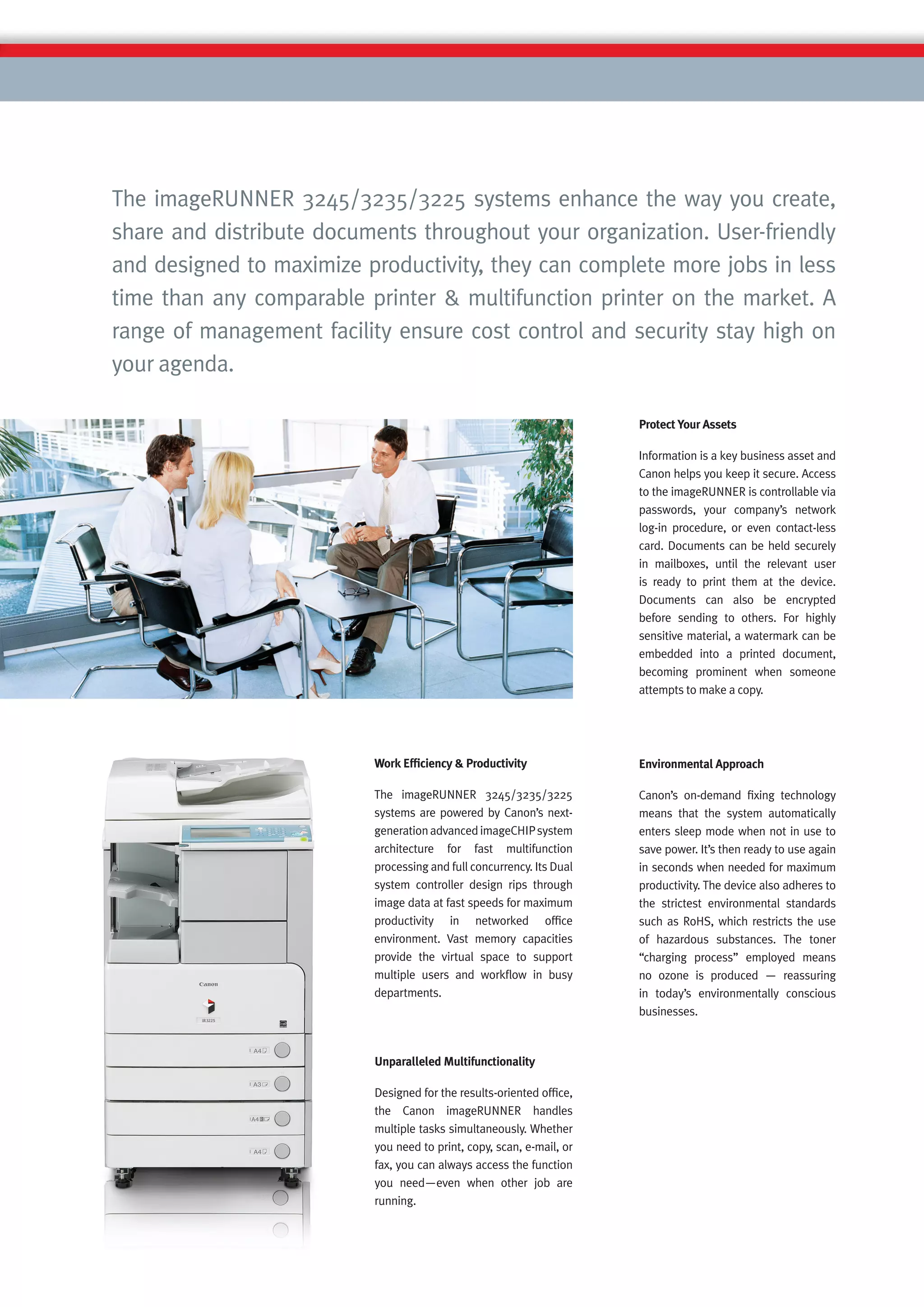 The imageRUNNER 3245/3235/3225 systems enhance the way you create,
share and distribute documents throughout your organization. User-friendly
and designed to maximize productivity, they can complete more jobs in less
time than any comparable printer & multifunction printer on the market. A
range of management facility ensure cost control and security stay high on
your agenda.

                                                                      Protect Your Assets

                                                                      Information is a key business asset and
                                                                      Canon helps you keep it secure. Access
                                                                      to the imageRUNNER is controllable via
                                                                      passwords, your company’s network
                                                                      log-in procedure, or even contact-less
                                                                      card. Documents can be held securely
                                                                      in mailboxes, until the relevant user
                                                                      is ready to print them at the device.
                                                                      Documents can also be encrypted
                                                                      before sending to others. For highly
                                                                      sensitive material, a watermark can be
                                                                      embedded into a printed document,
                                                                      becoming prominent when someone
                                                                      attempts to make a copy.




                          Work Efﬁciency & Productivity               Environmental Approach

                          The imageRUNNER 3245/3235/3225              Canon’s on-demand ﬁxing technology
                          systems are powered by Canon’s next-        means that the system automatically
                          generation advanced imageCHIP system        enters sleep mode when not in use to
                          architecture for fast multifunction         save power. It’s then ready to use again
                          processing and full concurrency. Its Dual   in seconds when needed for maximum
                          system controller design rips through       productivity. The device also adheres to
                          image data at fast speeds for maximum       the strictest environmental standards
                          productivity in networked ofﬁce             such as RoHS, which restricts the use
                          environment. Vast memory capacities         of hazardous substances. The toner
                          provide the virtual space to support        “charging process” employed means
                          multiple users and workﬂow in busy          no ozone is produced — reassuring
                          departments.                                in today’s environmentally conscious
                                                                      businesses.



                          Unparalleled Multifunctionality

                          Designed for the results-oriented ofﬁce,
                          the Canon imageRUNNER handles
                          multiple tasks simultaneously. Whether
                          you need to print, copy, scan, e-mail, or
                          fax, you can always access the function
                          you need—even when other job are
                          running.
 